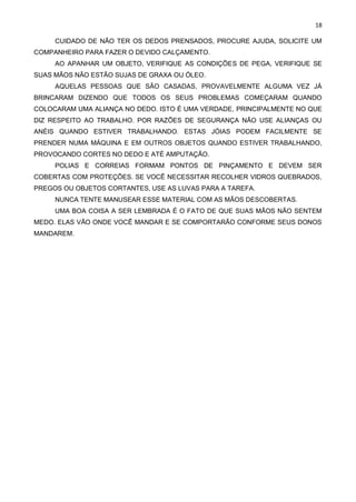 18
CUIDADO DE NÃO TER OS DEDOS PRENSADOS, PROCURE AJUDA, SOLICITE UM
COMPANHEIRO PARA FAZER O DEVIDO CALÇAMENTO.
AO APANHAR UM OBJETO, VERIFIQUE AS CONDIÇÕES DE PEGA, VERIFIQUE SE
SUAS MÃOS NÃO ESTÃO SUJAS DE GRAXA OU ÓLEO.
AQUELAS PESSOAS QUE SÃO CASADAS, PROVAVELMENTE ALGUMA VEZ JÁ
BRINCARAM DIZENDO QUE TODOS OS SEUS PROBLEMAS COMEÇARAM QUANDO
COLOCARAM UMA ALIANÇA NO DEDO. ISTO É UMA VERDADE, PRINCIPALMENTE NO QUE
DIZ RESPEITO AO TRABALHO. POR RAZÕES DE SEGURANÇA NÃO USE ALIANÇAS OU
ANÉIS QUANDO ESTIVER TRABALHANDO. ESTAS JÓIAS PODEM FACILMENTE SE
PRENDER NUMA MÁQUINA E EM OUTROS OBJETOS QUANDO ESTIVER TRABALHANDO,
PROVOCANDO CORTES NO DEDO E ATÉ AMPUTAÇÃO.
POLIAS E CORREIAS FORMAM PONTOS DE PINÇAMENTO E DEVEM SER
COBERTAS COM PROTEÇÕES. SE VOCÊ NECESSITAR RECOLHER VIDROS QUEBRADOS,
PREGOS OU OBJETOS CORTANTES, USE AS LUVAS PARA A TAREFA.
NUNCA TENTE MANUSEAR ESSE MATERIAL COM AS MÃOS DESCOBERTAS.
UMA BOA COISA A SER LEMBRADA É O FATO DE QUE SUAS MÃOS NÃO SENTEM
MEDO. ELAS VÃO ONDE VOCÊ MANDAR E SE COMPORTARÃO CONFORME SEUS DONOS
MANDAREM.
 