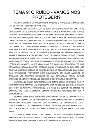 21
TEMA 9: O RUÍDO - VAMOS NOS
PROTEGER!?
VAMOS ENTENDER UM POUCO SOBRE O RUÍDO E PROCURAR ELIMINAR ESTE
MAL DE NOSSOS AMBIENTES DE TRABALHO.
PRIMEIRAMENTE VAMOS FALAR DE SONS. QUANDO OUVIRMOS UM CANTAR DE
UM PÁSSARO, QUANDO OUVIRMOS UMA MÚSICA SUAVE E AGRADÁVEL AOS NOSSOS
OUVIDOS, OU QUANDO OUVIMOS UM SOM DE UMA CACHOEIRA, SENTIMOS UM CERTO
PRAZER. ESTA SENSAÇÃO É GOSTOSA, NOS FAZ BEM. PORÉM, SE UMA BUZINA DE UM
CARRO DISPARA PRÓXIMO DA GENTE OU OUVIMOS DETERMINADAS MÚSICAS DE ROCK
ESTRIDENTES, OU MESMO, AQUELA GOTA DE ÁGUA QUE CAI SEM PARAR EM CIMA DE
UM LATÃO, NOS DESPERTANDO DURANTE UMA NOITE, DIZEMOS QUE AQUELE
“BARULHO” É RUIM, É DESAGRADÁVEL, NOS INCOMODA OS SONS SE PROPAGAM NO AR
ATRAVÉS DE ONDAS QUE AO ATINGIREM A MEMBRANA DO TÍMPANO FAZENDO-O
VIBRAR E TRANSMITIR A OUTRAS PARTES DO OUVIDO FAZENDO COM QUE TODO UM
MECANISMO FUNCIONE PARA QUE POSSAMOS OUVIR. QUANDO ESSAS ONDAS SÃO
MUITO FORTES PODEM PROVOCAR O ROMPIMENTO DESSA MEMBRANA PROVOCANDO
LESÕES NOS OUVIDOS. UM EXEMPLO DISSO É O BARULHO PROVOCADO POR UMA
DETONAÇÃO PRÓXIMA DA OTITE. DEPENDENDO DA INTENSIDADE DA EXPLOSÃO, ATÉ
OBJETOS MAIORES PODERÃO SE ROMPER DEVIDO AO DESLOCAMENTO DAS ONDAS,
CUJA INTENSIDADE PROVOCARIA ESTE ROMPIMENTO. EM NOSSO AMBIENTE DE
TRABALHO NÃO OCORREM BARULHOS DE UMA DETONAÇÃO, PORÉM OUTROS
BARULHOS DE MENOR INTENSIDADE OCORREM E DE FORMA MAIS CONSTANTE.
DEPENDENDO DESSA INTENSIDADE E DO TEMPO DESSA EXPOSIÇÃO, NÃO HÁ
ROMPIMENTO DO TÍMPANO, MAS OCORRERÃO OUTRAS LESÕES QUE COM O PASSAR
DOS ANOS SE TORNARÁ IRREVERSÍVEL. É O CASO DA SURDEZ. OS EFEITOS DO
BARULHO SÃO MAIS FACILMENTE DEMONSTRÁVEIS NA INTERFERÊNCIA COM A
COMUNICAÇÃO.
QUANDO ESTES SONS TÊM NÍVEIS SEMELHANTES AO DA VOZ HUMANA E SÃO
EMITIDOS NA MESMA FAIXA DE FREQÜÊNCIA, CAUSAM UM MASCARAMENTO, QUE PODE
ATRAPALHAR NAQUELAS TAREFAS QUE DEPENDEM DE COMUNICAÇÃO ORAL,
PODENDO UMA VOZ DE COMANDO OU UM AVISO FICAR PREJUDICADO, AUMENTADO O
RISCO DE ACIDENTES. QUANTO AOS EFEITOS SOBRE A SAÚDE, PODEMOS CITAR TRÊS
TIPOS:
- A SURDEZ TEMPORÁRIA. COMO EXEMPLO, SE NÓS ESTIVERMOS NUM LOCAL
BARULHENTO POR ALGUNS MINUTOS, NOTAMOS ALGUMA DIFICULDADE DE OUVIR,
SENDO NORMAL O RETORNO DESTA AUDIÇÃO, APÓS ALGUNS INSTANTES.
 