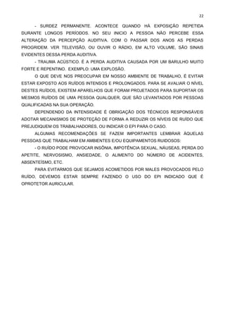22
- SURDEZ PERMANENTE. ACONTECE QUANDO HÁ EXPOSIÇÃO REPETIDA
DURANTE LONGOS PERÍODOS. NO SEU INICIO A PESSOA NÃO PERCEBE ESSA
ALTERAÇÃO DA PERCEPÇÃO AUDITIVA. COM O PASSAR DOS ANOS AS PERDAS
PROGRIDEM. VER TELEVISÃO, OU OUVIR O RÁDIO, EM ALTO VOLUME, SÃO SINAIS
EVIDENTES DESSA PERDA AUDITIVA.
- TRAUMA ACÚSTICO. É A PERDA AUDITIVA CAUSADA POR UM BARULHO MUITO
FORTE E REPENTINO. EXEMPLO: UMA EXPLOSÃO.
O QUE DEVE NOS PREOCUPAR EM NOSSO AMBIENTE DE TRABALHO, É EVITAR
ESTAR EXPOSTO AOS RUÍDOS INTENSOS E PROLONGADOS. PARA SE AVALIAR O NÍVEL
DESTES RUÍDOS, EXISTEM APARELHOS QUE FORAM PROJETADOS PARA SUPORTAR OS
MESMOS RUÍDOS DE UMA PESSOA QUALQUER, QUE SÃO LEVANTADOS POR PESSOAS
QUALIFICADAS NA SUA OPERAÇÃO.
DEPENDENDO DA INTENSIDADE É OBRIGAÇÃO DOS TÉCNICOS RESPONSÁVEIS
ADOTAR MECANISMOS DE PROTEÇÃO DE FORMA A REDUZIR OS NÍVEIS DE RUÍDO QUE
PREJUDIQUEM OS TRABALHADORES, OU INDICAR O EPI PARA O CASO.
ALGUMAS RECOMENDAÇÕES SE FAZEM IMPORTANTES LEMBRAR ÀQUELAS
PESSOAS QUE TRABALHAM EM AMBIENTES E/OU EQUIPAMENTOS RUIDOSOS:
- O RUÍDO PODE PROVOCAR INSÔNIA, IMPOTÊNCIA SEXUAL, NÁUSEAS, PERDA DO
APETITE, NERVOSISMO, ANSIEDADE, O ALIMENTO DO NÚMERO DE ACIDENTES,
ABSENTEÍSMO, ETC.
PARA EVITARMOS QUE SEJAMOS ACOMETIDOS POR MALES PROVOCADOS PELO
RUÍDO, DEVEMOS ESTAR SEMPRE FAZENDO O USO DO EPI INDICADO QUE É
OPROTETOR AURICULAR.
 