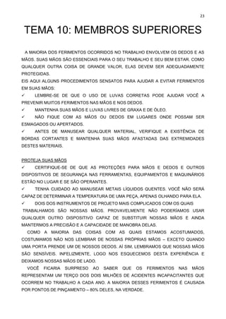 23
TEMA 10: MEMBROS SUPERIORES
A MAIORIA DOS FERIMENTOS OCORRIDOS NO TRABALHO ENVOLVEM OS DEDOS E AS
MÃOS. SUAS MÃOS SÃO ESSENCIAIS PARA O SEU TRABALHO E SEU BEM ESTAR. COMO
QUALQUER OUTRA COISA DE GRANDE VALOR, ELAS DEVEM SER ADEQUADAMENTE
PROTEGIDAS.
EIS AQUI ALGUNS PROCEDIMENTOS SENSATOS PARA AJUDAR A EVITAR FERIMENTOS
EM SUAS MÃOS:
✓ LEMBRE-SE DE QUE O USO DE LUVAS CORRETAS PODE AJUDAR VOCÊ A
PREVENIR MUITOS FERIMENTOS NAS MÃOS E NOS DEDOS.
✓ MANTENHA SUAS MÃOS E LUVAS LIVRES DE GRAXA E DE ÓLEO.
✓ NÃO FIQUE COM AS MÃOS OU DEDOS EM LUGARES ONDE POSSAM SER
ESMAGADOS OU APERTADOS.
✓ ANTES DE MANUSEAR QUALQUER MATERIAL, VERIFIQUE A EXISTÊNCIA DE
BORDAS CORTANTES E MANTENHA SUAS MÃOS AFASTADAS DAS EXTREMIDADES
DESTES MATERIAIS.
PROTEJA SUAS MÃOS
✓ CERTIFIQUE-SE DE QUE AS PROTEÇÕES PARA MÃOS E DEDOS E OUTROS
DISPOSITIVOS DE SEGURANÇA NAS FERRAMENTAS, EQUIPAMENTOS E MAQUINÁRIOS
ESTÃO NO LUGAR E SE SÃO OPERANTES.
✓ TENHA CUIDADO AO MANUSEAR METAIS LÍQUIDOS QUENTES. VOCÊ NÃO SERÁ
CAPAZ DE DETERMINAR A TEMPERATURA DE UMA PEÇA, APENAS OLHANDO PARA ELA.
✓ DOIS DOS INSTRUMENTOS DE PROJETO MAIS COMPLICADOS COM OS QUAIS
TRABALHAMOS SÃO NOSSAS MÃOS. PROVAVELMENTE NÃO PODERÍAMOS USAR
QUALQUER OUTRO DISPOSITIVO CAPAZ DE SUBSTITUIR NOSSAS MÃOS E AINDA
MANTERMOS A PRECISÃO E A CAPACIDADE DE MANOBRA DELAS.
COMO A MAIORIA DAS COISAS COM AS QUAIS ESTAMOS ACOSTUMADOS,
COSTUMAMOS NÃO NOS LEMBRAR DE NOSSAS PRÓPRIAS MÃOS – EXCETO QUANDO
UMA PORTA PRENDE UM DE NOSSOS DEDOS. AÍ SIM, LEMBRAMOS QUE NOSSAS MÃOS
SÃO SENSÍVEIS. INFELIZMENTE, LOGO NOS ESQUECEMOS DESTA EXPERIÊNCIA E
DEIXAMOS NOSSAS MÃOS DE LADO.
VOCÊ FICARIA SURPRESO AO SABER QUE OS FERIMENTOS NAS MÃOS
REPRESENTAM UM TERÇO DOS DOIS MILHÕES DE ACIDENTES INCAPACITANTES QUE
OCORREM NO TRABALHO A CADA ANO. A MAIORIA DESSES FERIMENTOS É CAUSADA
POR PONTOS DE PINÇAMENTO – 80% DELES, NA VERDADE.
 