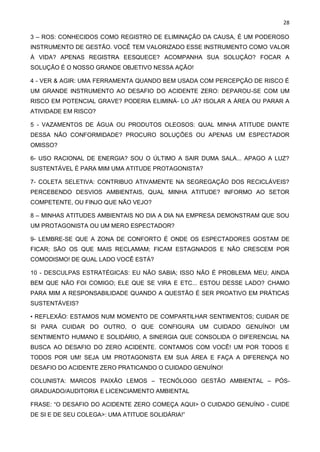 28
3 – ROS: CONHECIDOS COMO REGISTRO DE ELIMINAÇÃO DA CAUSA, É UM PODEROSO
INSTRUMENTO DE GESTÃO. VOCÊ TEM VALORIZADO ESSE INSTRUMENTO COMO VALOR
À VIDA? APENAS REGISTRA EESQUECE? ACOMPANHA SUA SOLUÇÃO? FOCAR A
SOLUÇÃO É O NOSSO GRANDE OBJETIVO NESSA AÇÃO!
4 - VER & AGIR: UMA FERRAMENTA QUANDO BEM USADA COM PERCEPÇÃO DE RISCO É
UM GRANDE INSTRUMENTO AO DESAFIO DO ACIDENTE ZERO: DEPAROU-SE COM UM
RISCO EM POTENCIAL GRAVE? PODERIA ELIMINÁ- LO JÁ? ISOLAR A ÁREA OU PARAR A
ATIVIDADE EM RISCO?
5 - VAZAMENTOS DE ÁGUA OU PRODUTOS OLEOSOS: QUAL MINHA ATITUDE DIANTE
DESSA NÃO CONFORMIDADE? PROCURO SOLUÇÕES OU APENAS UM ESPECTADOR
OMISSO?
6- USO RACIONAL DE ENERGIA? SOU O ÚLTIMO A SAIR DUMA SALA... APAGO A LUZ?
SUSTENTÁVEL É PARA MIM UMA ATITUDE PROTAGONISTA?
7- COLETA SELETIVA: CONTRIBUO ATIVAMENTE NA SEGREGAÇÃO DOS RECICLÁVEIS?
PERCEBENDO DESVIOS AMBIENTAIS, QUAL MINHA ATITUDE? INFORMO AO SETOR
COMPETENTE, OU FINJO QUE NÃO VEJO?
8 – MINHAS ATITUDES AMBIENTAIS NO DIA A DIA NA EMPRESA DEMONSTRAM QUE SOU
UM PROTAGONISTA OU UM MERO ESPECTADOR?
9- LEMBRE-SE QUE A ZONA DE CONFORTO É ONDE OS ESPECTADORES GOSTAM DE
FICAR; SÃO OS QUE MAIS RECLAMAM; FICAM ESTAGNADOS E NÃO CRESCEM POR
COMODISMO! DE QUAL LADO VOCÊ ESTÁ?
10 - DESCULPAS ESTRATÉGICAS: EU NÃO SABIA; ISSO NÃO É PROBLEMA MEU; AINDA
BEM QUE NÃO FOI COMIGO; ELE QUE SE VIRA E ETC... ESTOU DESSE LADO? CHAMO
PARA MIM A RESPONSABILIDADE QUANDO A QUESTÃO É SER PROATIVO EM PRÁTICAS
SUSTENTÁVEIS?
• REFLEXÃO: ESTAMOS NUM MOMENTO DE COMPARTILHAR SENTIMENTOS; CUIDAR DE
SI PARA CUIDAR DO OUTRO, O QUE CONFIGURA UM CUIDADO GENUÍNO! UM
SENTIMENTO HUMANO E SOLIDÁRIO, A SINERGIA QUE CONSOLIDA O DIFERENCIAL NA
BUSCA AO DESAFIO DO ZERO ACIDENTE. CONTAMOS COM VOCÊ! UM POR TODOS E
TODOS POR UM! SEJA UM PROTAGONISTA EM SUA ÁREA E FAÇA A DIFERENÇA NO
DESAFIO DO ACIDENTE ZERO PRATICANDO O CUIDADO GENUÍNO!
COLUNISTA: MARCOS PAIXÃO LEMOS – TECNÓLOGO GESTÃO AMBIENTAL – PÓS-
GRADUADO/AUDITORIA E LICENCIAMENTO AMBIENTAL
FRASE: “O DESAFIO DO ACIDENTE ZERO COMEÇA AQUI> O CUIDADO GENUÍNO - CUIDE
DE SI E DE SEU COLEGA>: UMA ATITUDE SOLIDÁRIA!”
 