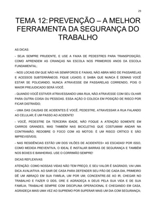 29
TEMA 12:PREVENÇÃO – A MELHOR
FERRAMENTA DA SEGURANÇA DO
TRABALHO
AS DICAS:
- SEJA SEMPRE PRUDENTE, E USE A FAIXA DE PEDESTRES PARA TRANSPOSIÇÃO,
COMO APRENDEM AS CRIANÇAS NA ESCOLA NOS PRIMEIROS ANOS DA ESCOLA
FUNDAMENTAL;
- NOS LOCAIS EM QUE NÃO HÁ SEMÁFOROS E FAIXAS, NÃO ABRA MÃO DE PASSARELAS
E ACESSOS SUBTERRÂNEOS. FIQUE LIGADO, E SAIBA QUE NUNCA É DEMAIS VOCÊ
ESTAR SE POLICIANDO. NUNCA ATRAVESSE EM PASSARELAS CORRENDO, POIS O
MAIOR PREJUDICADO SERÁ VOCÊ.
- QUANDO VOCÊ ESTIVER ATRAVESSANDO UMA RUA, NÃO ATRAVESSE COM SEU OLHAR
PARA OUTRA COISA OU PESSOAS. ESSA AÇÃO O COLOCA EM POSIÇÃO DE RISCO POR
FICAR DISTRAÍDO;
- UMA DAS CAUSAS DE ACIDENTES É VOCÊ, PEDESTRE, ATRAVESSAR A RUA FALANDO
AO CELULAR; É UM PASSO AO ACIDENTE!
- VOCÊ, PEDESTRE DA TERCEIRA IDADE, NÃO FOQUE A ATENÇÃO SOMENTE EM
CARROS GRANDES, MAS TAMBÉM NAS BICICLETAS QUE COSTUMAM ANDAR NA
CONTRAMÃO; REDOBRE O FOCO COM AS MOTOS: É UM RISCO CRÍTICO E SÃO
IMPREVISÍVEIS;
- NAS RESIDÊNCIAS ESTÃO UM DOS VILÕES DE ACIDENTES> AS ESCADAS! POR ISSO,
COMO MEDIDA PREVENTIVA, O IDEAL É INSTALAR BARRAS DE SEGURANÇA E TAMBÉM
NOS BOXES E BANHEIRAS. USE O CORRIMÃO SEMPRE!
DICAS REFLEXIVAS:
ATENÇÃO: COMO NOSSAS VIDAS NÃO TEM PREÇO, E SEU VALOR É SAGRADO, VAI UMA
DICA AVALIATIVA: AO SAIR DE CASA PARA DEFENDER SEU PÃO DE CADA DIA, PRIMEIRO
DÊ UM ABRAÇO EM SUA FAMÍLIA, UM POR UM; CONCENTRE-SE AO IR, CHEGAR NO
TRABALHO E FAZER O DDS, ORE E AGRADEÇA A DEUS PELA SUA VIDA E DE SUA
FAMÍLIA; TRABALHE SEMPRE COM DISCIPLINA OPERACIONAL E CHEGANDO EM CASA,
AGRADEÇA MAIS UMA VEZ AO SUPREMO POR SUPERAR MAIS UM DIA COM SEGURANÇA;
 