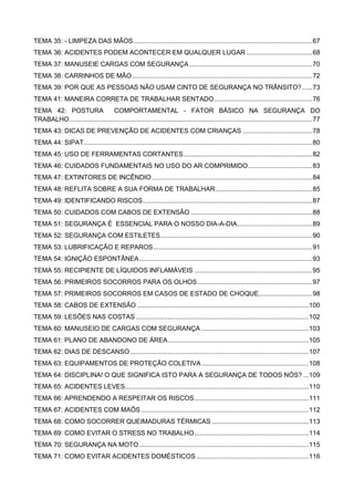 TEMA 35: - LIMPEZA DAS MÃOS....................................................................................................67
TEMA 36: ACIDENTES PODEM ACONTECER EM QUALQUER LUGAR .....................................68
TEMA 37: MANUSEIE CARGAS COM SEGURANÇA.....................................................................70
TEMA 38: CARRINHOS DE MÃO.....................................................................................................72
TEMA 39: POR QUE AS PESSOAS NÃO USAM CINTO DE SEGURANÇA NO TRÂNSITO?......73
TEMA 41: MANEIRA CORRETA DE TRABALHAR SENTADO.......................................................76
TEMA 42: POSTURA COMPORTAMENTAL - FATOR BÁSICO NA SEGURANÇA DO
TRABALHO........................................................................................................................................77
TEMA 43: DICAS DE PREVENÇÃO DE ACIDENTES COM CRIANÇAS .......................................78
TEMA 44: SIPAT................................................................................................................................80
TEMA 45: USO DE FERRAMENTAS CORTANTES........................................................................82
TEMA 46: CUIDADOS FUNDAMENTAIS NO USO DO AR COMPRIMIDO....................................83
TEMA 47: EXTINTORES DE INCÊNDIO..........................................................................................84
TEMA 48: REFLITA SOBRE A SUA FORMA DE TRABALHAR......................................................85
TEMA 49: IDENTIFICANDO RISCOS...............................................................................................87
TEMA 50: CUIDADOS COM CABOS DE EXTENSÃO ....................................................................88
TEMA 51: SEGURANÇA É ESSENCIAL PARA O NOSSO DIA-A-DIA..........................................89
TEMA 52: SEGURANÇA COM ESTILETES.....................................................................................90
TEMA 53: LUBRIFICAÇÃO E REPAROS.........................................................................................91
TEMA 54: IGNIÇÃO ESPONTÂNEA.................................................................................................93
TEMA 55: RECIPIENTE DE LÍQUIDOS INFLAMÁVEIS ..................................................................95
TEMA 56: PRIMEIROS SOCORROS PARA OS OLHOS ................................................................97
TEMA 57: PRIMEIROS SOCORROS EM CASOS DE ESTADO DE CHOQUE..............................98
TEMA 58: CABOS DE EXTENSÃO ................................................................................................100
TEMA 59: LESÕES NAS COSTAS.................................................................................................102
TEMA 60: MANUSEIO DE CARGAS COM SEGURANÇA ............................................................103
TEMA 61: PLANO DE ABANDONO DE ÁREA...............................................................................105
TEMA 62: DIAS DE DESCANSO....................................................................................................107
TEMA 63: EQUIPAMENTOS DE PROTEÇÃO COLETIVA............................................................108
TEMA 64: DISCIPLINA! O QUE SIGNIFICA ISTO PARA A SEGURANÇA DE TODOS NÓS? ...109
TEMA 65: ACIDENTES LEVES.......................................................................................................110
TEMA 66: APRENDENDO A RESPEITAR OS RISCOS................................................................111
TEMA 67: ACIDENTES COM MAÕS..............................................................................................112
TEMA 68: COMO SOCORRER QUEIMADURAS TÉRMICAS ......................................................113
TEMA 69: COMO EVITAR O STRESS NO TRABALHO................................................................114
TEMA 70: SEGURANÇA NA MOTO...............................................................................................115
TEMA 71: COMO EVITAR ACIDENTES DOMÉSTICOS...............................................................116
 