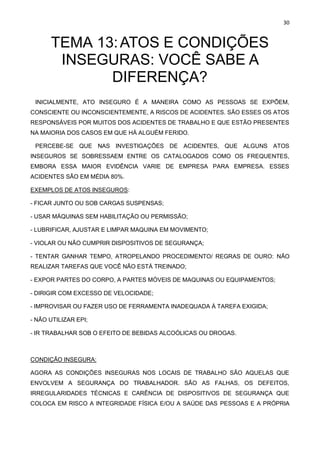 30
TEMA 13:ATOS E CONDIÇÕES
INSEGURAS: VOCÊ SABE A
DIFERENÇA?
INICIALMENTE, ATO INSEGURO É A MANEIRA COMO AS PESSOAS SE EXPÕEM,
CONSCIENTE OU INCONSCIENTEMENTE, A RISCOS DE ACIDENTES. SÃO ESSES OS ATOS
RESPONSÁVEIS POR MUITOS DOS ACIDENTES DE TRABALHO E QUE ESTÃO PRESENTES
NA MAIORIA DOS CASOS EM QUE HÁ ALGUÉM FERIDO.
PERCEBE-SE QUE NAS INVESTIGAÇÕES DE ACIDENTES, QUE ALGUNS ATOS
INSEGUROS SE SOBRESSAEM ENTRE OS CATALOGADOS COMO OS FREQUENTES,
EMBORA ESSA MAIOR EVIDÊNCIA VARIE DE EMPRESA PARA EMPRESA. ESSES
ACIDENTES SÃO EM MÉDIA 80%.
EXEMPLOS DE ATOS INSEGUROS:
- FICAR JUNTO OU SOB CARGAS SUSPENSAS;
- USAR MÁQUINAS SEM HABILITAÇÃO OU PERMISSÃO;
- LUBRIFICAR, AJUSTAR E LIMPAR MAQUINA EM MOVIMENTO;
- VIOLAR OU NÃO CUMPRIR DISPOSITIVOS DE SEGURANÇA;
- TENTAR GANHAR TEMPO, ATROPELANDO PROCEDIMENTO/ REGRAS DE OURO: NÃO
REALIZAR TAREFAS QUE VOCÊ NÃO ESTÁ TREINADO;
- EXPOR PARTES DO CORPO, A PARTES MÓVEIS DE MAQUINAS OU EQUIPAMENTOS;
- DIRIGIR COM EXCESSO DE VELOCIDADE;
- IMPROVISAR OU FAZER USO DE FERRAMENTA INADEQUADA À TAREFA EXIGIDA;
- NÃO UTILIZAR EPI;
- IR TRABALHAR SOB O EFEITO DE BEBIDAS ALCOÓLICAS OU DROGAS.
CONDIÇÃO INSEGURA:
AGORA AS CONDIÇÕES INSEGURAS NOS LOCAIS DE TRABALHO SÃO AQUELAS QUE
ENVOLVEM A SEGURANÇA DO TRABALHADOR. SÃO AS FALHAS, OS DEFEITOS,
IRREGULARIDADES TÉCNICAS E CARÊNCIA DE DISPOSITIVOS DE SEGURANÇA QUE
COLOCA EM RISCO A INTEGRIDADE FÍSICA E/OU A SAÚDE DAS PESSOAS E A PRÓPRIA
 