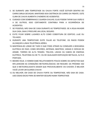 33
5. SE DURANTE UMA TEMPESTADE OU CHUVA FORTE VOCÊ ESTIVER DENTRO DO
CARRO DIRIJA DEVAGAR, MANTENDO BOA DISTÂNCIA DO CARRO DA FRENTE. ESTE
CLIMA DE CHUVA AUMENTA O NÚMERO DE ACIDENTES.
6. CUIDADO COM SOMBRINHAS E GUARDA-CHUVAS, ELAS PODEM TAPAR SUA VISÃO E
A DE OUTROS, ISSO CERTAMENTE CONTRIBUI PARA A OCORRÊNCIA DE
ACIDENTES.
7. SE POSSÍVEL NÃO SAIA DE CASA DURANTE AS TEMPESTADES. SE A ÁGUA INVADIR
SUA CASA, SAIA E PROCURE UM LOCAL SEGURO.
8. EVITE FICAR SOBRE LUGARES ALTO COMO COBERTURA DE EDIFÍCIO, LAJE OU
TELHADO.
9. DURANTE UMA TEMPESTADE EVITE FALAR AO TELEFONE. OS RAIOS PODEM
ALCANÇAR A LINHA TELEFÔNICA AÉREA.
10. MANTENHA-SE LONGE DE TUDO O QUE PODE ATRAIR OU CONDUZIR A DESCARGA
ELÉTRICA DO RAIO, COMO ÁRVORES, ANTENAS, MASTROS, VARAIS E CERCAS DE
ARAME, TORRES DE ALTA TENSÃO, TRILHOS, LINHAS OU CABOS DE ENERGIA
ELÉTRICA, TELEFONIA OU DE TV, OU DE QUALQUER EDIFICAÇÃO METÁLICA, ALTA E
PONTUDA.
11. MESMO HOJE, O HOMEM SABE RELATIVAMENTE POUCO SOBRE OS ASPECTOS QUE
INFLUENCIAM AS CONDIÇÕES METEOROLÓGICAS. EM RESUMO: DA PRÓXIMA VEZ
QUE O METEOROLOGISTA DISSER QUE PROVAVELMENTE VAI CHOVER, É MELHOR
VOCÊ LEVAR UM GUARDA-CHUVA!
12. OU MELHOR, EM CASO DE CHUVA FORTE OU TEMPESTADE, NÃO SAIA DE CASA.
USE ESSAS DICAS PARA SE MANTER SEGURO NUMA TEMPESTADE
 