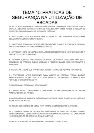 34
TEMA 15:PRÁTICAS DE
SEGURANÇA NA UTILIZAÇÃO DE
ESCADAS
SE AS ESCADAS NÃO FOREM USADAS CORRETAMENTE, TORNAM-SE PERIGOSAS E PODEM
CAUSAR ACIDENTES SÉRIOS E ATÉ FATAIS. PARA ELIMINAR ESTES RISCOS E REDUZIR OS
ACIDENTES RECOMENDAMOS AS SEGUINTES PRÁTICAS:
1 - USE SEMPRE A ESCADA CERTA PARA O TRABALHO. NÃO IMPROVISE USANDO UMA
ESCADA MUITO LONGA OU MUITO CURTA;
2 - INSPECIONE TODAS AS ESCADAS PERIODICAMENTE QUANTO A FERRUGEM, TRINCAS,
PARTES QUEBRADAS E CORRIMÃO ENFRAQUECIDO;
3 - MANTENHA TODAS AS ESCADAS COM A FERRAGEM BEM FIRME E VERIFIQUE QUANTO A
EMPENO OU PEÇAS QUEBRADAS;
4 - QUANDO POSSÍVEL, PROVIDENCIE UM LOCAL DE GUARDA ADEQUADO PARA ELAS.
CONSIDERE OS FATORES: CALOR, UMIDADE E POSSÍVEIS DANOS POR FERRAMENTAS E
MÁQUINAS;
5 - REMOVA AS LASCAS QUE APARECEREM. LIXE ESTAS ÁREAS E AS PINTE NOVAMENTE;
6 - PROVIDENCIE APOIO SUFICIENTE PARA MANTER AS ESCADAS PRESAS QUANDO
TRANSPORTADAS EM VEÍCULOS. FIXE NUMA POSIÇÃO QUE MINIMIZE OS EFEITOS NUM
POSSÍVEL CHOQUE NO TRÂNSITO;
7 - MANTENHA AS ESCADAS LIVRE DE GRAXAS;
8 - POSICIONE-AS CORRETAMENTE. MANTENHA 1/4 DO COMPRIMENTO DA MESMA
AFASTADO DO PÉ DA PAREDE;
9 - QUANDO EM USO, AMARRE A EXTREMIDADE SUPERIOR. CALCE A BASE OU SOLICITE QUE
ALGUÉM SEGURE A BASE;
10 - NUNCA USE ESCADAS DE METAL PARA TRABALHOS EM CIRCUITOS ELÉTRICOS;
11 - COLOQUE SINAIS DE ALERTA OU BARRICADAS NA BASE DA ESCADA QUANDO
ESTIVEREM SENDO USADAS EM LOCAIS DE PASSAGEM DE PEDESTRES, OU ONDE POSSA
HAVER MOVIMENTO DE MÁQUINAS E EQUIPAMENTOS;
12 - REMOVA TODAS AS ESCADAS DO SERVIÇO QUANDO DEFEITUOSAS.
 