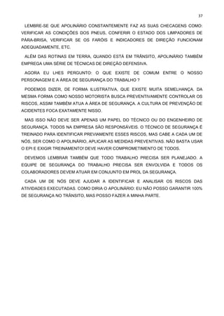 37
LEMBRE-SE QUE APOLINÁRIO CONSTANTEMENTE FAZ AS SUAS CHECAGENS COMO:
VERIFICAR AS CONDIÇÕES DOS PNEUS, CONFERIR O ESTADO DOS LIMPADORES DE
PÁRA-BRISA, VERIFICAR SE OS FARÓIS E INDICADORES DE DIREÇÃO FUNCIONAM
ADEQUADAMENTE, ETC.
ALÉM DAS ROTINAS EM TERRA, QUANDO ESTÁ EM TRÂNSITO, APOLINÁRIO TAMBÉM
EMPREGA UMA SÉRIE DE TÉCNICAS DE DIREÇÃO DEFENSIVA.
AGORA EU LHES PERGUNTO: O QUE EXISTE DE COMUM ENTRE O NOSSO
PERSONAGEM E A ÁREA DE SEGURANÇA DO TRABALHO ?
PODEMOS DIZER, DE FORMA ILUSTRATIVA, QUE EXISTE MUITA SEMELHANÇA. DA
MESMA FORMA COMO NOSSO MOTORISTA BUSCA PREVENTIVAMENTE CONTROLAR OS
RISCOS, ASSIM TAMBÉM ATUA A ÁREA DE SEGURANÇA. A CULTURA DE PREVENÇÃO DE
ACIDENTES FOCA EXATAMENTE NISSO.
MAS ISSO NÃO DEVE SER APENAS UM PAPEL DO TÉCNICO OU DO ENGENHEIRO DE
SEGURANÇA. TODOS NA EMPRESA SÃO RESPONSÁVEIS. O TÉCNICO DE SEGURANÇA É
TREINADO PARA IDENTIFICAR PREVIAMENTE ESSES RISCOS, MAS CABE A CADA UM DE
NÓS, SER COMO O APOLINÁRIO, APLICAR AS MEDIDAS PREVENTIVAS. NÃO BASTA USAR
O EPI E EXIGIR TREINAMENTO! DEVE HAVER COMPROMETIMENTO DE TODOS.
DEVEMOS LEMBRAR TAMBÉM QUE TODO TRABALHO PRECISA SER PLANEJADO. A
EQUIPE DE SEGURANÇA DO TRABALHO PRECISA SER ENVOLVIDA E TODOS OS
COLABORADORES DEVEM ATUAR EM CONJUNTO EM PROL DA SEGURANÇA.
CADA UM DE NÓS DEVE AJUDAR A IDENTIFICAR E ANALISAR OS RISCOS DAS
ATIVIDADES EXECUTADAS. COMO DIRIA O APOLINÁRIO: EU NÃO POSSO GARANTIR 100%
DE SEGURANÇA NO TRÂNSITO, MAS POSSO FAZER A MINHA PARTE.
 