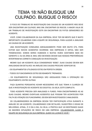 38
TEMA 18:NÃO BUSQUE UM
CULPADO. BUSQUE O RISCO!
O FOCO DO TRABALHO DE INVESTIGAÇÃO DAS CAUSAS DE UM ACIDENTE NÃO DEVE
SER ENCONTRAR UM CULPADO, MAS SIM, ENCONTRAR OS RISCOS. A MAIOR VALIA DE
UM TRABALHO DE INVESTIGAÇÃO ESTÁ EM ENCONTRAR OS FATOS GERADORES DO
ACIDENTE.
VOCÊ, COMO COLABORADOR DA SUA EMPRESA, DEVE TER EM MENTE QUE É MUITO
IMPORTANTE COLABORAR COM A EQUIPE DE SEGURANÇA, PARA AJUDAR A ANALISAR
AS CAUSAS DE UM ACIDENTE.
UMA INVESTIGAÇÃO CONDUZIDA ADEQUADAMENTE PODE SER MUITO ÚTIL PARA
EVITAR QUE NOVOS ACIDENTES OCORRAM. NAS EMPRESAS É DIFÍCIL NÃO SER
TENDENCIOSO. SOMOS SERES HUMANOS E MUITAS VEZES GOSTAMOS MAIS DO
GERENTE A, OU DA ÁREA B. MAS, NÃO DEVEMOS DEIXAR QUE NOSSAS PREFERÊNCIAS
INTERFIRAM NA CORRETA CONDUÇÃO DA INVESTIGAÇÃO.
MESMO QUE UM ACIDENTE SEJA CONSIDERADO “BOBO”, SUAS CAUSAS DEVEM SER
ANALISADAS EM DETALHES. NA ANÁLISE DAS CAUSAS PROCURE VERIFICAR SE:
- OS EQUIPAMENTOS UTILIZADOS ESTÃO EM PERFEITA ORDEM;
- TODOS OS FUNCIONÁRIOS ESTÃO DEVIDAMENTE TREINADOS;
- OS EQUIPAMENTOS DE SEGURANÇA SÃO ADEQUADOS PARA A OPERAÇÃO DO
EQUIPAMENTO; ENTRE OUTRAS
FAÇA QUANTAS PERGUNTAS ACHAR NECESSÁRIO ATÉ QUE TENHA A CLAREZA DE
QUE A INVESTIGAÇÃO DO ACIDENTE SE ESGOTOU, OU SEJA, ESTÁ COMPLETA.
TODO ACIDENTE PRECISA SER ANALISADO A FUNDO, PARA ENCONTRARMOS AS AS
SUAS CAUSAS. MESMO EVENTUAIS ACIDENTES QUE POSSAM TER ACONTECIDO POR
FALTA DE ATENÇÃO DO FUNCIONÁRIO, DEVEM SER INVESTIGADOS E ANALISADOS.
OS COLABORADORES DA EMPRESA DEVEM TER PARTICIPAÇÃO ATIVA DURANTE A
ANÁLISE DE UM ACIDENTE, COLABORANDO COM DETALHES, SUGESTÕES E IDEIAS DE
MELHORIAS. AFINAL, É O DIA A DIA, OU SEJA, A PRÁTICA QUE VAI MOSTRANDO QUAIS
AS MAIORES SITUAÇÕES DE RISCO EM UMA EMPRESA. COLABORADOR: AJUDE A
EQUIPE DE SEGURANÇA DA SUA EMPRESA. QUEM VAI LUCRAR É VOCÊ !
 