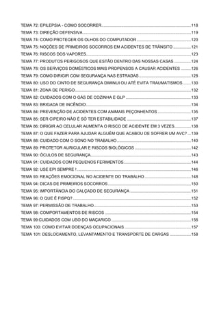 TEMA 72: EPILEPSIA - COMO SOCORRER.................................................................................118
TEMA 73: DIREÇÃO DEFENSIVA..................................................................................................119
TEMA 74: COMO PROTEGER OS OLHOS DO COMPUTADOR .................................................120
TEMA 75: NOÇÕES DE PRIMEIROS SOCORROS EM ACIDENTES DE TRÂNSITO ................121
TEMA 76: RISCOS DOS VAPORES...............................................................................................123
TEMA 77: PRODUTOS PERIGOSOS QUE ESTÃO DENTRO DAS NOSSAS CASAS ...............124
TEMA 78: OS SERVIÇOS DOMÉSTICOS MAIS PROPENSOS A CAUSAR ACIDENTES .........126
TEMA 79: COMO DIRIGIR COM SEGURANÇA NAS ESTRADAS...............................................128
TEMA 80: USO DO CINTO DE SEGURANÇA DIMINUI OU ATÉ EVITA TRAUMATISMOS .......130
TEMA 81: ZONA DE PERIGO.........................................................................................................132
TEMA 82: CUIDADOS COM O GÁS DE COZINHA E GLP ...........................................................133
TEMA 83: BRIGADA DE INCÊNDIO...............................................................................................134
TEMA 84: PREVENÇÃO DE ACIDENTES COM ANIMAIS PEÇONHENTOS ..............................135
TEMA 85: SER CIPEIRO NÃO É SÓ TER ESTABILIDADE ..........................................................137
TEMA 86: DIRIGIR AO CELULAR AUMENTA O RISCO DE ACIDENTE EM 3 VEZES...............138
TEMA 87: O QUE FAZER PARA AJUDAR ALGUÉM QUE ACABOU DE SOFRER UM AVC? ...139
TEMA 88: CUIDADO COM O SONO NO TRABALHO...................................................................140
TEMA 89: PROTETOR AURICULAR E RISCOS BIOLÓGICOS ...................................................142
TEMA 90: ÓCULOS DE SEGURANÇA...........................................................................................143
TEMA 91: CUIDADOS COM PEQUENOS FERIMENTOS.............................................................144
TEMA 92: USE EPI SEMPRE ! .......................................................................................................146
TEMA 93: REAÇÕES EMOCIONAL NO ACIDENTE DO TRABALHO..........................................148
TEMA 94: DICAS DE PRIMEIROS SOCORROS...........................................................................150
TEMA 95: IMPORTÂNCIA DO CALÇADO DE SEGURANÇA .......................................................151
TEMA 96: O QUE É FISPQ?...........................................................................................................152
TEMA 97: PERMISSÃO DE TRABALHO........................................................................................153
TEMA 98: COMPORTAMENTOS DE RISCOS ..............................................................................154
TEMA 99:CUIDADOS COM USO DO MAÇARICO ........................................................................156
TEMA 100: COMO EVITAR DOENÇAS OCUPACIONAIS ............................................................157
TEMA 101: DESLOCAMENTO, LEVANTAMENTO E TRANSPORTE DE CARGAS ...................158
 