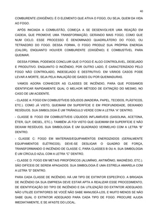 40
COMBURENTE (OXIGÊNIO): É O ELEMENTO QUE ATIVA O FOGO, OU SEJA, QUEM DA VIDA
AO FOGO.
APÓS INICIADA A COMBUSTÃO, COMEÇA A SE DESENVOLVER UMA REAÇÃO EM
CADEIA, QUE PROMOVE UMA TRANSFORMAÇÃO, GERANDO MAIS FOGO, COMO QUE
NUM CICLO. ESSE PROCESSO É DENOMINADO QUADRILÁTERO DO FOGO, OU
TETRAEDRO DO FOGO. DESSA FORMA, O FOGO PRODUZ SUA PRÓPRIA ENERGIA
(CALOR), ENQUANTO HOUVER COMBURENTE (OXIGÊNIO) E COMBUSTÍVEL PARA
QUEIMAR.
DESSA FORMA, PODEMOS CONCLUIR QUE O FOGO É ALGO CONTROLÁVEL, DESEJADO
E PRODUTIVO. ENQUANTO O INCÊNDIO, POR OUTRO LADO, É CARACTERIZADO PELO
FOGO NÃO CONTROLADO, INDESEJADO E DESTRUTIVO. EM VÁRIOS CASOS PODE
LEVAR A MORTE, SEJA PELA INALAÇÃO DE GASES OU POR QUEIMADURAS.
VAMOS AGORA CONHECER AS CLASSES DE INCÊNDIO, PARA QUE POSSAMOS
IDENTIFICAR RAPIDAMENTE QUAL O MELHOR MÉTODO DE EXTINÇÃO DO MESMO, NO
CASO DE UM ACIDENTE.
- CLASSE A: FOGO EM COMBUSTÍVEIS SÓLIDOS (MADEIRA, PAPEL, TECIDOS, PLÁSTICOS,
ETC.). COMO JÁ VISTO, QUEIMAM EM SUPERFÍCIE E EM PROFUNDIDADE, DEIXANDO
RESÍDUOS. SUA SIMBOLOGIA É UM TRIÂNGULO VERDE COM A LETRA “A” DENTRO.
- CLASSE B: FOGO EM COMBUSTÍVEIS LÍQUIDOS INFLAMÁVEIS (GASOLINA, ACETONA,
ÉTER, GLP, DIESEL, ETC.). TAMBÉM JÁ FOI VISTO QUE QUEIMAM EM SUPERFÍCIE E NÃO
DEIXAM RESÍDUOS. SUA SIMBOLOGIA É UM QUADRADO VERMELHO COM A LETRA “B”
DENTRO.
- CLASSE C: FOGO EM MATERIAIS/EQUIPAMENTOS ENERGIZADOS (GERALMENTE
EQUIPAMENTOS ELÉTRICOS). DEVE-SE DESLIGAR O QUADRO DE FORÇA,
TRANSFORMANDO O INCÊNDIO DE CLASSE C, PARA CLASSES B OU A. SUA SIMBOLOGIA
É UM CÍRCULO AZUL COM A LETRA “C” DENTRO.
- CLASSE D: FOGO EM METAIS PIROFÓRICOS (ALUMÍNIO, ANTIMÔNIO, MAGNÉSIO, ETC.).
SÃO DIFÍCEIS DE SEREM APAGADOS. SUA SIMBOLOGIA É UMA ESTRELA AMARELA COM
A LETRA “D” DENTRO.
PARA CADA CLASSE DE INCÊNDIO, HÁ UM TIPO DE EXTINTOR ESPECÍFICO. A BRIGADA
DE INCÊNDIO DA SUA EMPRESA DEVE ESTAR APTA A REALIZAR ESSE PROCEDIMENTO,
DE IDENTIFICAÇÃO DO TIPO DE INCÊNDIO E DA UTILIZAÇÃO DO EXTINTOR ADEQUADO.
NÃO UTILIZE EXTINTORES SE VOCÊ NÃO SABE MANUSEÁ-LOS, E MUITO MENOS SE NÃO
SABE QUAL O EXTINTOR ADEQUADO PARA CADA TIPO DE FOGO. PROCURE AJUDA
IMEDIATAMENTE, E SE AFASTE DO LOCAL.
 