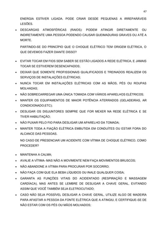 47
ENERGIA ESTIVER LIGADA. PODE CRIAR DESDE PEQUENAS A IRREPARÁVEIS
LESÕES.
• DESCARGAS ATMOSFÉRICAS (RAIOS): PODEM ATINGIR DIRETAMENTE OU
INDIRETAMENTE UMA PESSOA PODENDO CAUSAR QUEIMADURAS GRAVES OU ATÉ A
MORTE.
PARTINDO-SE DO PRINCÍPIO QUE O CHOQUE ELÉTRICO TEM ORIGEM ELÉTRICA, O
QUE DEVEMOS FAZER DIANTE DISSO?
• EVITAR TOCAR EM FIOS SEM SABER SE ESTÃO LIGADOS A REDE ELÉTRICA, E JAMAIS
TOCAR SE ESTIVEREM DESENCAPADOS;
• DEIXAR QUE SOMENTE PROFISSIONAIS QUALIFICADOS E TREINADOS REALIZEM OS
SERVIÇOS DE INSTALAÇÕES ELÉTRICAS;
• NUNCA TOCAR EM INSTALAÇÕES ELÉTRICAS COM AS MÃOS, PÉS OU ROUPAS
MOLHADAS;
• NÃO SOBRECARREGAR UMA ÚNICA TOMADA COM VÁRIOS APARELHOS ELÉTRICOS;
• MANTER OS EQUIPAMENTOS DE MAIOR POTÊNCIA ATERRADOS (GELADEIRAS, AR
CONDICIONADO,ETC);
• DESLIGAR OS DISJUNTORES SEMPRE QUE FOR MEXER NA REDE ELÉTRICA E SE
TIVER HABILITAÇÃO;
• NÃO PUXAR PELO FIO PARA DESLIGAR UM APARELHO DA TOMADA;
• MANTER TODA A FIAÇÃO ELÉTRICA EMBUTIDA EM CONDUÍTES OU ESTAR FORA DO
ALCANCE DAS PESSOAS.
NO CASO DE PRESENCIAR UM ACIDENTE COM VÍTIMA DE CHOQUE ELÉTRICO, COMO
PROCEDER?
• MANTENHA A CALMA;
• AVALIE A VÍTIMA- MAS NÃO A MOVIMENTE NEM FAÇA MOVIMENTOS BRUSCOS;
• NÃO ABANDONE A VÍTIMA PARA PROCURAR POR SOCORRO;
• NÃO FAÇA COM QUE ELA BEBA LÍQUIDOS OU INALE QUALQUER COISA;
• GARANTA AS FUNÇÕES VITAIS DO ACIDENTADO (RESPIRAÇÃO E MASSAGEM
CARDÍACA), MAS ANTES SE LEMBRE DE DESLIGAR A CHAVE GERAL, EVITANDO
ASSIM QUE VOCÊ TAMBÉM SEJA ELETROCUTADO;
• CASO NÃO SEJA POSSÍVEL DESLIGAR A CHAVE GERAL, UTILIZE ALGO DE MADEIRA
PARA AFASTAR A PESSOA DA FONTE ELÉTRICA QUE A ATINGIU, E CERTIFIQUE-SE DE
NÃO ESTAR COM OS PÉS OU MÃOS MOLHADOS;
 