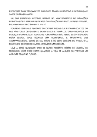 50
ESTRUTURA PARA DESENVOLVER QUALQUER TRABALHO RELATIVO À SEGURANÇA E
SAÚDE DO TRABALHADOR.
UM DOS PRINCIPAIS MÉTODOS USADOS NO MONITORAMENTO DE SITUAÇÕES
PERIGOSAS É RELATAR OS INCIDENTES OU SITUAÇÕES DE RISCO, SEJA DE PESSOAS,
EQUIPAMENTOS, MEIO AMBIENTE, ETC. É
POR MEIO DELES QUE PODEMOS ENCONTRAR RISCOS QUE ESTAVAM OCULTOS OU
QUE NÃO FORAM DEVIDAMENTE IDENTIFICADOS E TRATÁ-LOS, GARANTINDO QUE OS
SERVIÇOS SERÃO EXECUTADOS E OS FUNCIONÁRIOS NÃO TERÃO SUA INTEGRIDADE
FÍSICA LESADA. APÓS RELATAR UMA OCORRÊNCIA, É IMPORTANTE DAR
ACOMPANHAMENTO. COBRE DE SEU CHEFE E DE SEUS COLEGAS DE TRABALHO A
ELIMINAÇÃO DOS RISCOS E AJUDE A PREVENIR UM ACIDENTE.
LEVE A SÉRIO QUALQUER CASO DE QUASE ACIDENTE, MESMO SE NINGUÉM SE
MACHUCAR. VOCÊ PODE ESTAR SALVANDO A VIDA DE ALGUÉM AO PREVENIR UM
ACIDENTE GRAVE NO FUTURO.
 