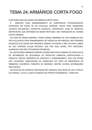 51
TEMA 24:ARMÁRIOS CORTA FOGO
VOCÊ SABE PARA QUE SERVE UM ARMÁRIO CORTA FOGO?
É INDICADO PARA ARMAZENAMENTO DE SUBSTÂNCIAS POTENCIALMENTE
PERIGOSAS EM CASOS DE UM EVENTUAL INCÊNDIO. SERVE PARA ARMAZENAR
LÍQUIDOS INFLÁMÁVEIS, PRODUTOS QUÍMICOS, CORROSIVOS, ALÉM DE ARQUIVOS
IMPORTANTES QUE DEPENDEM DE MAIOR PROTEÇÃO. SÃO FABRICADOS DE ACORDO
COM AS NORMAS.
NO CASO DA NOSSA EMPRESA, TEMOS VÁRIOS ARMÁRIOS DA COR VERMELHA QUE
SÃO EXCLUSIVOS PARA ARMAZNEMANTO DE PRODUTOS INFLAMÁVEIS. NÃO PODEMOS
ESQUECER QUE DEVEM SER MANTIDOS SEMPRE FECHADOS E NÃO COLOCAR JAMAIS
NO SEU INTERIOR ALGUM MATERIAL QUE NÃO SEJA DESSE TIPO (PAPELÕES,
ALIMENTOS, EPIS SÃO TOTALMENTE PROIBIDOS).
AO LADO DESSES ARMÁRIOS SEMPRE HAVERÁ UMA FICHA CHAMADA DE FISPQ (FICHA
DE INFORMAÇÃO DE SEGURANÇA DE PRODUTOS QUÍMICOS) IDENTIFICANDO O
PRODUTO, RISCOS, MEDIDIDAS DE CONTROLE E ARMAZNEMANTO, EPIS QUE DEVEM
SER UTILIZADOS, ORIENTAÇÕES DO FABRICANTE NO CADO DE EMERGÊNCIA DE
PRIMEIROS SOCORROS, PRINCÍPIO DE INCÊNDIO, DENTRE OUTRAS INFORMAÇÕES
RELEVANTES.
EM CASO DE UM ACIDENTE COM PRODUTOS QUÍMICOS, NÃO DEIXE DE LER A FISPQ E
SE POSSÍVEL, LEVÁ-LA JUNTO AO MÉDICO DE PRONTO ATENDIMENTO. CUIDE-SE!!!
 