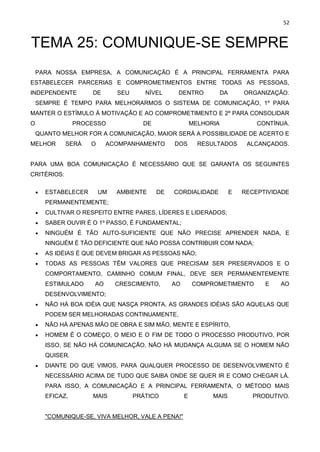 52
TEMA 25: COMUNIQUE-SE SEMPRE
PARA NOSSA EMPRESA, A COMUNICAÇÃO É A PRINCIPAL FERRAMENTA PARA
ESTABELECER PARCERIAS E COMPROMETIMENTOS ENTRE TODAS AS PESSOAS,
INDEPENDENTE DE SEU NÍVEL DENTRO DA ORGANIZAÇÃO.
SEMPRE É TEMPO PARA MELHORARMOS O SISTEMA DE COMUNICAÇÃO, 1º PARA
MANTER O ESTÍMULO À MOTIVAÇÃO E AO COMPROMETIMENTO E 2º PARA CONSOLIDAR
O PROCESSO DE MELHORIA CONTÍNUA.
QUANTO MELHOR FOR A COMUNICAÇÃO, MAIOR SERÁ A POSSIBILIDADE DE ACERTO E
MELHOR SERÁ O ACOMPANHAMENTO DOS RESULTADOS ALCANÇADOS.
PARA UMA BOA COMUNICAÇÃO É NECESSÁRIO QUE SE GARANTA OS SEGUINTES
CRITÉRIOS:
• ESTABELECER UM AMBIENTE DE CORDIALIDADE E RECEPTIVIDADE
PERMANENTEMENTE;
• CULTIVAR O RESPEITO ENTRE PARES, LÍDERES E LIDERADOS;
• SABER OUVIR É O 1º PASSO, É FUNDAMENTAL;
• NINGUÉM É TÃO AUTO-SUFICIENTE QUE NÃO PRECISE APRENDER NADA, E
NINGUÉM É TÃO DEFICIENTE QUE NÃO POSSA CONTRIBUIR COM NADA;
• AS IDÉIAS É QUE DEVEM BRIGAR AS PESSOAS NÃO;
• TODAS AS PESSOAS TÊM VALORES QUE PRECISAM SER PRESERVADOS E O
COMPORTAMENTO, CAMINHO COMUM FINAL, DEVE SER PERMANENTEMENTE
ESTIMULADO AO CRESCIMENTO, AO COMPROMETIMENTO E AO
DESENVOLVIMENTO;
• NÃO HÁ BOA IDÉIA QUE NASÇA PRONTA, AS GRANDES IDÉIAS SÃO AQUELAS QUE
PODEM SER MELHORADAS CONTINUAMENTE,
• NÃO HÁ APENAS MÃO DE OBRA E SIM MÃO, MENTE E ESPÍRITO,
• HOMEM É O COMEÇO, O MEIO E O FIM DE TODO O PROCESSO PRODUTIVO, POR
ISSO, SE NÃO HÁ COMUNICAÇÃO, NÃO HÁ MUDANÇA ALGUMA SE O HOMEM NÃO
QUISER.
• DIANTE DO QUE VIMOS, PARA QUALQUER PROCESSO DE DESENVOLVIMENTO É
NECESSÁRIO ACIMA DE TUDO QUE SAIBA ONDE SE QUER IR E COMO CHEGAR LÁ.
PARA ISSO, A COMUNICAÇÃO E A PRINCIPAL FERRAMENTA, O MÉTODO MAIS
EFICAZ, MAIS PRÁTICO E MAIS PRODUTIVO.
"COMUNIQUE-SE, VIVA MELHOR, VALE A PENA!"
 