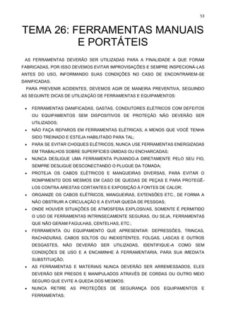 53
TEMA 26: FERRAMENTAS MANUAIS
E PORTÁTEIS
AS FERRAMENTAS DEVERÃO SER UTILIZADAS PARA A FINALIDADE A QUE FORAM
FABRICADAS, POR ISSO DEVEMOS EVITAR IMPROVISAÇÕES E SEMPRE INSPECIONÁ-LAS
ANTES DO USO, INFORMANDO SUAS CONDIÇÕES NO CASO DE ENCONTRAREM-SE
DANIFICADAS.
PARA PREVENIR ACIDENTES, DEVEMOS AGIR DE MANEIRA PREVENTIVA, SEGUINDO
AS SEGUINTE DICAS DE UTILIZAÇÃO DE FERRAMENTAS E EQUIPAMENTOS:
• FERRAMENTAS DANIFICADAS, GASTAS, CONDUTORES ELÉTRICOS COM DEFEITOS
OU EQUIPAMENTOS SEM DISPOSITIVOS DE PROTEÇÃO NÃO DEVERÃO SER
UTILIZADOS;
• NÃO FAÇA REPAROS EM FERRAMENTAS ELÉTRICAS, A MENOS QUE VOCÊ TENHA
SIDO TREINADO E ESTEJA HABILITADO PARA TAL;
• PARA SE EVITAR CHOQUES ELÉTRICOS, NUNCA USE FERRAMENTAS ENERGIZADAS
EM TRABALHOS SOBRE SUPERFÍCIES ÚMIDAS OU ENCHARCADAS;
• NUNCA DESLIGUE UMA FERRAMENTA PUXANDO-A DIRETAMENTE PELO SEU FIO,
SEMPRE DESLIGUE DESCONECTANDO O PLUGUE DA TOMADA;
• PROTEJA OS CABOS ELÉTRICOS E MANGUEIRAS DIVERSAS, PARA EVITAR O
ROMPIMENTO DOS MESMOS EM CASO DE QUEDAS DE PEÇAS E PARA PROTEGÊ-
LOS CONTRA ARESTAS CORTANTES E EXPOSIÇÃO À FONTES DE CALOR;
• ORGANIZE OS CABOS ELÉTRICOS, MANGUEIRAS, EXTENSÕES ETC., DE FORMA A
NÃO OBSTRUIR A CIRCULAÇÃO E A EVITAR QUEDA DE PESSOAS;
• ONDE HOUVER SITUAÇÕES DE ATMOSFERA EXPLOSIVAS, SOMENTE É PERMITIDO
O USO DE FERRAMENTAS INTRINSECAMENTE SEGURAS, OU SEJA, FERRAMENTAS
QUE NÃO GERAM FAGULHAS, CENTELHAS, ETC.;
• FERRAMENTA OU EQUIPAMENTO QUE APRESENTAR: DEPRESSÕES, TRINCAS,
RACHADURAS, CABOS SOLTOS OU INEXISTENTES, FOLGAS, LASCAS E OUTROS
DESGASTES, NÃO DEVERÃO SER UTILIZADAS, IDENTIFIQUE-A COMO SEM
CONDIÇÕES DE USO E A ENCAMINHE À FERRAMENTARIA, PARA SUA IMEDIATA
SUBSTITUIÇÃO;
• AS FERRAMENTAS E MATERIAIS NUNCA DEVERÃO SER ARREMESSADOS, ELES
DEVERÃO SER PRESOS E MANIPULADOS ATRAVÉS DE CORDAS OU OUTRO MEIO
SEGURO QUE EVITE A QUEDA DOS MESMOS;
• NUNCA RETIRE AS PROTEÇÕES DE SEGURANÇA DOS EQUIPAMENTOS E
FERRAMENTAS;
 