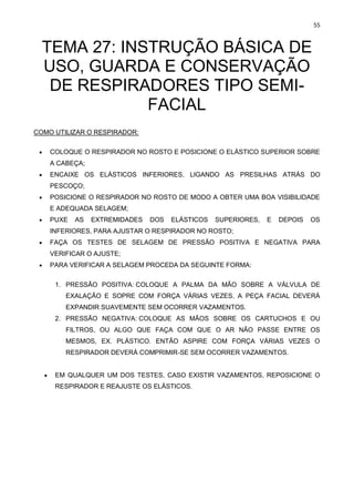 55
TEMA 27: INSTRUÇÃO BÁSICA DE
USO, GUARDA E CONSERVAÇÃO
DE RESPIRADORES TIPO SEMI-
FACIAL
COMO UTILIZAR O RESPIRADOR:
• COLOQUE O RESPIRADOR NO ROSTO E POSICIONE O ELÁSTICO SUPERIOR SOBRE
A CABEÇA;
• ENCAIXE OS ELÁSTICOS INFERIORES, LIGANDO AS PRESILHAS ATRÁS DO
PESCOÇO;
• POSICIONE O RESPIRADOR NO ROSTO DE MODO A OBTER UMA BOA VISIBILIDADE
E ADEQUADA SELAGEM;
• PUXE AS EXTREMIDADES DOS ELÁSTICOS SUPERIORES, E DEPOIS OS
INFERIORES, PARA AJUSTAR O RESPIRADOR NO ROSTO;
• FAÇA OS TESTES DE SELAGEM DE PRESSÃO POSITIVA E NEGATIVA PARA
VERIFICAR O AJUSTE;
• PARA VERIFICAR A SELAGEM PROCEDA DA SEGUINTE FORMA:
1. PRESSÃO POSITIVA: COLOQUE A PALMA DA MÃO SOBRE A VÁLVULA DE
EXALAÇÃO E SOPRE COM FORÇA VÁRIAS VEZES, A PEÇA FACIAL DEVERÁ
EXPANDIR SUAVEMENTE SEM OCORRER VAZAMENTOS.
2. PRESSÃO NEGATIVA: COLOQUE AS MÃOS SOBRE OS CARTUCHOS E OU
FILTROS, OU ALGO QUE FAÇA COM QUE O AR NÃO PASSE ENTRE OS
MESMOS, EX. PLÁSTICO. ENTÃO ASPIRE COM FORÇA VÁRIAS VEZES O
RESPIRADOR DEVERÁ COMPRIMIR-SE SEM OCORRER VAZAMENTOS.
• EM QUALQUER UM DOS TESTES, CASO EXISTIR VAZAMENTOS, REPOSICIONE O
RESPIRADOR E REAJUSTE OS ELÁSTICOS.
 