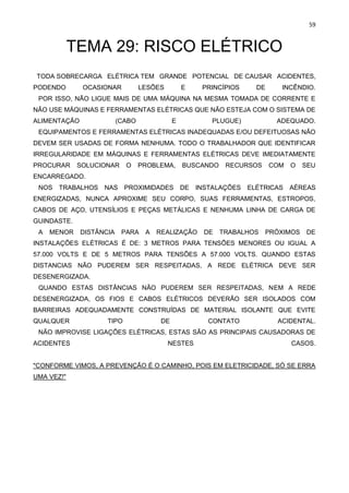 59
TEMA 29: RISCO ELÉTRICO
TODA SOBRECARGA ELÉTRICA TEM GRANDE POTENCIAL DE CAUSAR ACIDENTES,
PODENDO OCASIONAR LESÕES E PRINCÍPIOS DE INCÊNDIO.
POR ISSO, NÃO LIGUE MAIS DE UMA MÁQUINA NA MESMA TOMADA DE CORRENTE E
NÃO USE MÁQUINAS E FERRAMENTAS ELÉTRICAS QUE NÃO ESTEJA COM O SISTEMA DE
ALIMENTAÇÃO (CABO E PLUGUE) ADEQUADO.
EQUIPAMENTOS E FERRAMENTAS ELÉTRICAS INADEQUADAS E/OU DEFEITUOSAS NÃO
DEVEM SER USADAS DE FORMA NENHUMA. TODO O TRABALHADOR QUE IDENTIFICAR
IRREGULARIDADE EM MÁQUINAS E FERRAMENTAS ELÉTRICAS DEVE IMEDIATAMENTE
PROCURAR SOLUCIONAR O PROBLEMA, BUSCANDO RECURSOS COM O SEU
ENCARREGADO.
NOS TRABALHOS NAS PROXIMIDADES DE INSTALAÇÕES ELÉTRICAS AÉREAS
ENERGIZADAS, NUNCA APROXIME SEU CORPO, SUAS FERRAMENTAS, ESTROPOS,
CABOS DE AÇO, UTENSÍLIOS E PEÇAS METÁLICAS E NENHUMA LINHA DE CARGA DE
GUINDASTE.
A MENOR DISTÂNCIA PARA A REALIZAÇÃO DE TRABALHOS PRÓXIMOS DE
INSTALAÇÕES ELÉTRICAS É DE: 3 METROS PARA TENSÕES MENORES OU IGUAL A
57.000 VOLTS E DE 5 METROS PARA TENSÕES A 57.000 VOLTS. QUANDO ESTAS
DISTANCIAS NÃO PUDEREM SER RESPEITADAS, A REDE ELÉTRICA DEVE SER
DESENERGIZADA.
QUANDO ESTAS DISTÂNCIAS NÃO PUDEREM SER RESPEITADAS, NEM A REDE
DESENERGIZADA, OS FIOS E CABOS ELÉTRICOS DEVERÃO SER ISOLADOS COM
BARREIRAS ADEQUADAMENTE CONSTRUÍDAS DE MATERIAL ISOLANTE QUE EVITE
QUALQUER TIPO DE CONTATO ACIDENTAL.
NÃO IMPROVISE LIGAÇÕES ELÉTRICAS, ESTAS SÃO AS PRINCIPAIS CAUSADORAS DE
ACIDENTES NESTES CASOS.
"CONFORME VIMOS, A PREVENÇÃO É O CAMINHO, POIS EM ELETRICIDADE, SÓ SE ERRA
UMA VEZ!"
 