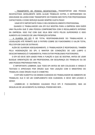 6
- TRANSPORTE DE PESSOA INCAPACITADA: TRANSPORTAR UMA PESSOA
INCAPACITADA GERALMENTE GERA ALGUM TRABALHO EXTRA, E DEPENDENDO DA
GRAVIDADE DA LESÃO ESSE TRANSPORTE SÓ PODERÁ SER FEITO POR PROFISSIONAIS
CAPACITADOS, E ESSE SERVIÇO QUASE SEMPRE CUSTA PAGO!
USAR EPI É IMPORTANTE PARA O SEU DESENVOLVIMENTO PROFISSIONAL
QUANDO O TRABALHADOR USA EPI ELE MOSTRA PARA A EMPRESA SEM DIZER
UMA PALAVRA QUE É UMA PESSOA COMPROMETIDA COM O REGULAMENTO INTERNO
DA EMPRESA. ISSO FAZ COM QUE SEJA BEM VISTO PELOS SUPERIORES E ISSO
AUMENTA AS CHANCES DE UMA PROMOÇÃO INTERNA.
A GUARDA DO EPI É DE TOTAL RESPONSABILIDADE DO TRABALHADOR, A
LEGISLAÇÃO ATÉ PERMITE QUE O PATRÃO COBRE DO FUNCIONÁRIO O VALOR TOTAL
PELO EPI EM CASO DE EXTRAVIO.
ALÉM DE GUARDAR ADEQUADAMENTE, O TRABALHADOR É RESPONSÁVEL TAMBÉM
PELA HIGIENIZAÇÃO DO EPI, E MANTER EM CONDIÇÕES DE USO (LIMPO E
DESCONTAMINADO) É FUNDAMENTAL PARA EVITAR PROBLEMAS POSTERIORES.
O EPI SÓ DEVE SER USADO PARA A FUNÇÃO A QUE SE DESTINA, ANTES DE USAR
BUSQUE ORIENTAÇÃO DE UM PROFISSIONAL EM SEGURANÇA DO TRABALHO OU DE
UMA PESSOA PREPARADA PARA TAL.
É IMPORTANTE LEMBRAR, QUE TODO EPI ANTES DE SER COLOCADO A VENDA É
TESTADO E APROVADO POR ÓRGÃO QUE TEM LIGAÇÃO COM O MINISTÉRIO DO
TRABALHO, ESSE ÓRGÃO HOJE É O INMETRO.
O EPI NÃO SUBSTITUI OS DEMAIS CUIDADOS DO TRABALHADOR NO AMBIENTE DE
TRABALHO, ELE É SÓ UM COMPLEMENTO DOS CUIDADOS, E DEVE SER LEVADO Á
SÉRIO!
LEMBRE-SE: O INCÔMODO CAUSADO PELO EPI É PASSAGEIRO, MAS AS
SEQUELAS DE UM ACIDENTE OU DOENÇA, PODEM NÃO SER…
 