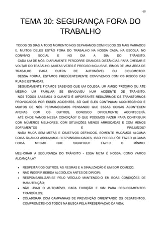 60
TEMA 30: SEGURANÇA FORA DO
TRABALHO
TODOS OS DIAS A TODO MOMENTO NOS DEPARAMOS COM RISCOS OS MAIS VARIADOS
E, MUITOS DELES ESTÃO FORA DO TRABALHO NA NOSSA CASA, NA ESCOLA, NO
CONVÍVIO SOCIAL E NO DIA A DIA DO TRÂNSITO.
CADA UM DE NÓS, DIARIAMENTE PERCORRE GRANDES DISTÂNCIAS PARA CHEGAR E
VOLTAR DO TRABALHO, MUITAS VEZES É PRECISO INCLUSIVE, IRMOS DE UMA ÁREA DE
TRABALHO PARA OUTRA DE AUTOMÓVEL OU CICLOMOTOR.
DESSA FORMA, ESTAMOS FREQÜENTEMENTE CONVIVENDO COM OS RISCOS DAS
RUAS E ESTRADAS.
SEGUIDAMENTE FICAMOS SABENDO QUE UM COLEGA, UM AMIGO PRÓXIMO OU ATÉ
MESMO UM FAMILIAR SE ENVOLVEU NUM ACIDENTE DE TRÂNSITO.
NÓS TODOS SABEMOS O QUANTO É IMPORTANTE REDUZIRMOS OS TRANSTORNOS
PROVOCADOS POR ESSES ACIDENTES, SÓ QUE ELES CONTINUAM ACONTECENDO E
MUITOS DE NÓS PERMANECEMOS PENSANDO QUE ESSAS COISAS ACONTECEM
APENAS COM OS OUTROS, CONOSCO DIFICILMENTE ACONTECERÁ.
ATÉ ONDE VAMOS NESSA CONDIÇÃO? O QUE PODEMOS FAZER PARA CONTRIBUIR
COM NÚMEROS MELHORES, COM SITUAÇÕES MENOS ARRISCADAS E COM MENOS
SOFRIMENTOS E PREJUÍZOS?
NADA MUDA SEM METAS E OBJETIVOS DEFINIDOS. SOMENTE MUDAMOS ALGUMA
COISA QUANDO ASSUMIMOS RESPONSABILIDADES, ISSO PRESSUPÕE FAZER ALGUMA
COISA MESMO QUE SIGNIFIQUE FAZER O MÍNIMO.
MELHORAR A SEGURANÇA DO TRÂNSITO - ESSA META É NOSSA. COMO VAMOS
ALCANÇÁ-LA?
• RESPEITAR OS OUTROS, AS REGRAS E A SINALIZAÇÃO É UM BOM COMEÇO;
• NÃO INGERIR BEBIDA ALCOÓLICA ANTES DE DIRIGIR;
• RESPONSABILIZAR-SE PELO VEÍCULO MANTENDO-O EM BOAS CONDIÇÕES DE
MANUTENÇÃO;
• NÃO USAR O AUTOMÓVEL PARA EXIBIÇÃO E SIM PARA DESLOCAMENTOS
TRANQÜILOS;
• COLABORAR COM CAMPANHAS DE PREVENÇÃO ORIENTANDO OS DESATENTOS,
COMPROMETENDO TODOS NA BUSCA PELA PRESERVAÇÃO DA VIDA;
 