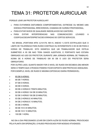 62
TEMA 31: PROTETOR AURICULAR
PORQUE USAR UM PROTETOR AURICULAR?
• PARA EVITARMOS DISTURBIOS COMPORTAMENTAIS, ESTRESSE OU MESMO UMA
DOENCA PROFISSIONAL IRREVERSIVEL CHAMADA DE SURDEZ PROFISSIONAL;
• PARA EVITAR NIVEIS DE QUALIDADE INDESEJAVEIS NO CANTEIRO;
• PARA EVITAR INTERFERENCIAS NAS COMUNICACOES LEVANDO A
CODIFICACOES/INTERPRETACOES ERRADAS DE CERTOS SERVICOS.
NO BRASIL (PORTARIA MTB 3.2141/78, NR-15, ANEXO 1) ESTÁ ESTIPULADO QUE O
LIMITE DE TOLERÂNCIA PARA RUÍDO CONTÍNUO OU INTERMITENTE E DE 85 DB PARA 8
HORAS DE TRABALHO. ISTO SIGNIFICA QUE UM TRABALHADOR QUE ESTEJA
SUBMETIDO A 85 DB NAO TERA DANOS AUDITIVOS, E PORTANTO NAO ESTARA
OBRIGADO AO USO DO PROTETOR, DURANTE UMA JORNADA NORMAL DE TRABALHO.
ACIMA DE 8 HORAS DE TRABALHO EM 85 DB O USO DO PROTETOR SERA
OBRIGATORIO.
POR OUTRO LADO, QUANTO MAIOR FOR O NIVEL DE RUIDO EM DECIBEIS (DB) MENOR
SERA O TEMPO QUE A PESSOA PODERA FICAR EXPOSTA SEM PROTECAO ADEQUADA.
POR EXEMPLO, NIVEL DE RUIDO E MÁXIMA EXPOSICAO DIARIA PERMISSIVEL:
• 85 DB 8 HORAS;
• 86 DB 7 HORAS;
• 87 DB 6 HORAS;
• 88 DB 5 HORAS;
• 89 DB 4 HORAS E TRINTA MINUTOS;
• 90 DB 4 HORAS 104 DB 35 MINUTOS;
• 92 DB 3 HORAS 106 DB 25 MINUTOS;
• 93 DB 2 HORAS E 40 MINUTOS;
• 94 DB 2 HORAS E 15 MINUTOS;
• 95 DB 2 HORAS;
• 96 DB 1H E 45 MINUTOS;
• 98 DB 1H E 15 MINUTOS;
• 100 DB 1 HORA;
NO DIA A DIA PRECISAMOS LEVAR EM CONTA ALÉM DO RUIDO NORMAL PROVOCADO
PELA PLANTA EM OPERAÇÃO, O RUIDO PROVOCADO POR NOSSAS ATIVIDADES.
 