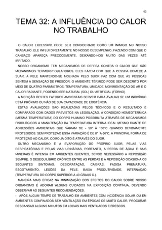 63
TEMA 32: A INFLUÊNCIA DO CALOR
NO TRABALHO
O CALOR EXCESSIVO PODE SER CONSIDERADO COMO UM INIMIGO NO NOSSO
TRABALHO. ELE INFLUI DIRETAMENTE NO NOSSO DESEMPENHO, FAZENDO COM QUE O
CANSAÇO APAREÇA PRECOCEMENTE, DEIXANDO-NOS MUITO DAS VEZES ATÉ
IRRITADO.
NOSSO ORGANISMO TEM MECANISMOS DE DEFESA CONTRA O CALOR QUE SÃO
MECANISMOS TERMORREGULADORES. ELES FAZEM COM QUE A PESSOA COMECE A
SUAR. A PELE MANTENDO-SE MOLHADA PELO SUOR FAZ COM QUE AS PESSOAS
SENTEM A SENSAÇÃO DE FRESCOR. O AMBIENTE TÉRMICO PODE SER DESCRITO POR
MEIO DE QUATRO PARÂMETROS: TEMPERATURA, UMIDADE, MOVIMENTAÇÃO DO AR E O
CALOR RADIANTE, PODENDO SER NATURAL (SOL) OU ARTIFICIAL (FORNO).
A MEDIÇÃO DESTES FATORES AMBIENTAIS SERVEM PARA AVALIAR SE UM INDIVÍDUO
ESTÁ PRÓXIMO OU NÃO DE SUA CAPACIDADE DE EXISTÊNCIA.
ESTAS AVALIAÇÕES SÃO REALIZADAS PELOS TÉCNICOS E O RESULTADO É
COMPARADO COM DADOS PREVISTOS NA LEGISLAÇÃO. A CONDIÇÃO HOMEOTÉRMICA
(MESMA TEMPERATURA) DO CORPO HUMANO POSSIBILITA ATRAVÉS DE MECANISMOS
FISIOLÓGICOS A MANUTENÇÃO DA TEMPERATURA INTERNA IDEAL MESMO DIANTE DE
AGRESSÕES AMBIENTAIS QUE VARIAM DE - 50° A 100°C QUANDO DEVIDAMENTE
PROTEGIDOS. SEM PROTEÇÃO ESSA VARIAÇÃO É DE 0° A 60°C. A PRINCIPAL FORMA DE
PROTEÇÃO AO CALOR, COMO JÁ DITO É ATRAVÉS DO SUOR.
OUTRO MECANISMO É A EVAPORAÇÃO DO PRÓPRIO SUOR, PELAS VIAS
RESPIRATÓRIAS E PELAS VIAS URINÁRIAS. PORTANTO, A PERDA DE ÁGUA E SAIS
MINERAIS É INTENSA EM AMBIENTES QUENTES, SENDO NECESSÁRIO A REPOSIÇÃO
SEMPRE. O DESEQUILÍBRIO CRÔNICO ENTRE AS PERDAS E A REPOSIÇÃO OCASIONA OS
SEGUINTES SINTOMAS: DESIDRATAÇÃO, CÃIBRAS, FADIGA PREMATURA,
ESGOTAMENTO, LESÕES DA PELE, BAIXA PRODUTIVIDADE, INTERNAÇÃO
(TEMPERATURA DO CORPO SUPERIOR A 40 GRAUS C.).
MANEIRA MAIS EFICAZ NA MINIMIZAÇÃO DOS EFEITOS DO CALOR SOBRE NOSSO
ORGANISMO É ADORAR ALGUNS CUIDADOS NA EXPOSIÇÃO CONTÍNUA, DEVENDO
OBSERVAR AS SEGUINTES RECOMENDAÇÕES:
- APÓS ALGUM TEMPO DE TRABALHO EM AMBIENTES COM INCIDÊNCIA SOLAR OU EM
AMBIENTES CONFINADOS SEM VENTILAÇÃO EM ÉPOCAS DE MUITO CALOR, PROCURAR
DESCANSAR ALGUNS MINUTOS EM LOCAIS MAIS VENTILADOS E FRESCOS.
 