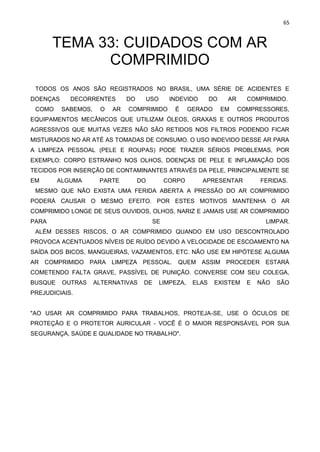 65
TEMA 33: CUIDADOS COM AR
COMPRIMIDO
TODOS OS ANOS SÃO REGISTRADOS NO BRASIL, UMA SÉRIE DE ACIDENTES E
DOENÇAS DECORRENTES DO USO INDEVIDO DO AR COMPRIMIDO.
COMO SABEMOS, O AR COMPRIMIDO É GERADO EM COMPRESSORES,
EQUIPAMENTOS MECÂNICOS QUE UTILIZAM ÓLEOS, GRAXAS E OUTROS PRODUTOS
AGRESSIVOS QUE MUITAS VEZES NÃO SÃO RETIDOS NOS FILTROS PODENDO FICAR
MISTURADOS NO AR ATÉ AS TOMADAS DE CONSUMO. O USO INDEVIDO DESSE AR PARA
A LIMPEZA PESSOAL (PELE E ROUPAS) PODE TRAZER SÉRIOS PROBLEMAS, POR
EXEMPLO: CORPO ESTRANHO NOS OLHOS, DOENÇAS DE PELE E INFLAMAÇÃO DOS
TECIDOS POR INSERÇÃO DE CONTAMINANTES ATRAVÉS DA PELE, PRINCIPALMENTE SE
EM ALGUMA PARTE DO CORPO APRESENTAR FERIDAS.
MESMO QUE NÃO EXISTA UMA FERIDA ABERTA A PRESSÃO DO AR COMPRIMIDO
PODERÁ CAUSAR O MESMO EFEITO. POR ESTES MOTIVOS MANTENHA O AR
COMPRIMIDO LONGE DE SEUS OUVIDOS, OLHOS, NARIZ E JAMAIS USE AR COMPRIMIDO
PARA SE LIMPAR.
ALÉM DESSES RISCOS, O AR COMPRIMIDO QUANDO EM USO DESCONTROLADO
PROVOCA ACENTUADOS NÍVEIS DE RUÍDO DEVIDO A VELOCIDADE DE ESCOAMENTO NA
SAÍDA DOS BICOS, MANGUEIRAS, VAZAMENTOS, ETC. NÃO USE EM HIPÓTESE ALGUMA
AR COMPRIMIDO PARA LIMPEZA PESSOAL. QUEM ASSIM PROCEDER ESTARÁ
COMETENDO FALTA GRAVE, PASSÍVEL DE PUNIÇÃO. CONVERSE COM SEU COLEGA,
BUSQUE OUTRAS ALTERNATIVAS DE LIMPEZA, ELAS EXISTEM E NÃO SÃO
PREJUDICIAIS.
"AO USAR AR COMPRIMIDO PARA TRABALHOS, PROTEJA-SE, USE O ÓCULOS DE
PROTEÇÃO E O PROTETOR AURICULAR - VOCÊ É O MAIOR RESPONSÁVEL POR SUA
SEGURANÇA, SAÚDE E QUALIDADE NO TRABALHO".
 