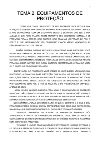 7
TEMA 2: EQUIPAMENTOS DE
PROTEÇÃO
TODOS NÓS TEMOS UM INSTINTO DE NOS PROTEGER TODA VEZ QUE UMA
SITUAÇÃO É ADVERSA EM CONDIÇÕES NORMAIS. AO PASSAR ANDANDO POR UMA RUA
E NOS DEPARARMOS COM UM CACHORRO BRAVO E SENTIMOS QUE ELE É UMA
AMEAÇA E QUE PODE ATACAR, NESTE MOMENTO SEU ORGANISMO COMEÇA A SE
PREPARAR PARA A DEFESA, SEJA CORRER, SEJA APANHAR UM PEDAÇO DE PAU. O
CERTO É QUE INTERNAMENTE SEU ORGANISMO ENVIOU VÁRIAS MENSAGENS AO
CÉREBRO NO INSTINTO DE DEFESA.
PORÉM EXISTEM OUTROS RECURSOS PROJETADOS PARA PROTEGER VOCÊ.
PEGUE POR EXEMPLO UM PAR DE ÓCULOS OU UMA PROTEÇÃO FACIAL. ESTES
DISPOSITIVOS NÃO IMPEDEM UM DANO NUM EQUIPAMENTO OU QUE UM INCÊNDIO SEJA
EVITADO. É ISTO MESMO! A PROTEÇÃO PARA A FACE E PARA OS OLHOS SERVE APENAS
PARA UMA COISA: IMPEDIR QUE ALGUM MATERIAL ARREMESSADO ATINJA SUA VISTA
OU O ROSTO. FOI PROJETADA PARA ISSO.
ENTRETANTO, ELA PROTEGERÁ VOCÊ APENAS SE VOCÊ QUISER. NÃO HÁ NENHUM
DISPOSITIVO AUTOMÁTICO PARA PROTEÇÃO DOS OLHOS. OS ÓCULOS E OUTRAS
PROTEÇÕES TEM VALOR APENAS QUANDO VOCÊ OS UTILIZA DA FORMA COMO FORAM
PROJETADOS PARA SEREM USADOS. OS CALÇADOS DE SEGURANÇA DE VOCÊS
PROTEGERÃO OS SEUS PÉS, E NÃO OS MEUS OU O DO PRESIDENTE DA EMPRESA...
APENAS OS SEUS.
ASSIM SENDO, QUANDO DIZEMOS PARA USAR O EQUIPAMENTO DE PROTEÇÃO
INDIVIDUAL, NÃO ESTAMOS PEDINDO UM FAVOR PARA A EMPRESA. NÃO ESTAMOS
ESTABELECENDO UM MONTE DE REGRAS SÓ PARA O BENEFICIO DA EMPRESA. NÃO
ESTAMOS QUERENDO AMOLAR VOCÊS COM RESTRIÇÕES SEM SENTIDO.
NÓS ESTAMOS APENAS QUERENDO FAZER O QUE É CORRETO E O QUE É BOM
PARA TODOS VOCÊS, OU SEJA, QUE UM EMPREGADO FIQUE CEGO, QUE OUTRO PERCA
UMA PERNA, QUE OUTRO FIQUE DOENTE OU QUE OUTRO VENHA ATÉ MORRER.
ESTAMOS CONTENTES DE AJUDAR DE DIFERENTES MANEIRAS. NÓS
APRENDEMOS A PARTIR DE EXPERIÊNCIAS PRÓPRIAS, QUAIS SÃO OS TIPOS DE
EQUIPAMENTOS DE PROTEÇÃO NECESSÁRIOS EM DIFERENTES TAREFAS E PASSAMOS
ESTA EXPERIÊNCIA PARA VOCÊ.
É EXIGIDO O USO DO EQUIPAMENTO DE PROTEÇÃO POR NORMAS INTERNAS. A
LEI DIZ QUE A EMPRESA É OBRIGADA A FORNECER GRATUITAMENTE O EQUIPAMENTO.
E ASSIM ELA FAZ. MAS A LEI DIZ TAMBÉM QUE A EMPRESA DEVE TREINAR O
 