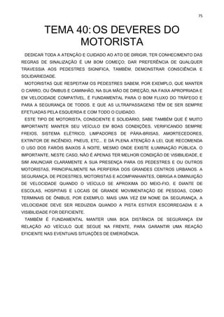 75
TEMA 40:OS DEVERES DO
MOTORISTA
DEDICAR TODA A ATENÇÃO E CUIDADO AO ATO DE DIRIGIR, TER CONHECIMENTO DAS
REGRAS DE SINALIZAÇÃO É UM BOM COMEÇO; DAR PREFERÊNCIA DE QUALQUER
TRAVESSIA AOS PEDESTRES SIGNIFICA, TAMBÉM, DEMONSTRAR CONSCIÊNCIA E
SOLIDARIEDADE.
MOTORISTAS QUE RESPEITAM OS PEDESTRES SABEM, POR EXEMPLO, QUE MANTER
O CARRO, OU ÔNIBUS E CAMINHÃO, NA SUA MÃO DE DIREÇÃO, NA FAIXA APROPRIADA E
EM VELOCIDADE COMPATÍVEL, É FUNDAMENTAL PARA O BOM FLUXO DO TRÁFEGO E
PARA A SEGURANÇA DE TODOS. E QUE AS ULTRAPASSAGENS TÊM DE SER SEMPRE
EFETUADAS PELA ESQUERDA E COM TODO O CUIDADO.
ESTE TIPO DE MOTORISTA, CONSCIENTE E SOLIDÁRIO, SABE TAMBÉM QUE É MUITO
IMPORTANTE MANTER SEU VEÍCULO EM BOAS CONDIÇÕES, VERIFICANDO SEMPRE
FREIOS, SISTEMA ELÉTRICO, LIMPADORES DE PÁRA-BRISAS, AMORTECEDORES,
EXTINTOR DE INCÊNDIO, PNEUS, ETC... E DÁ PLENA ATENÇÃO A LEI, QUE RECOMENDA
O USO DOS FARÓIS BAIXOS À NOITE, MESMO ONDE EXISTE ILUMINAÇÃO PÚBLICA. O
IMPORTANTE, NESTE CASO, NÃO É APENAS TER MELHOR CONDIÇÃO DE VISIBILIDADE, E
SIM ANUNCIAR CLARAMENTE A SUA PRESENÇA PARA OS PEDESTRES E OU OUTROS
MOTORISTAS, PRINCIPALMENTE NA PERIFERIA DOS GRANDES CENTROS URBANOS. A
SEGURANÇA, DE PEDESTRES, MOTORISTAS E ACOMPANHANTES, OBRIGA A DIMINUIÇÃO
DE VELOCIDADE QUANDO O VEÍCULO SE APROXIMA DO MEIO-FIO, E DIANTE DE
ESCOLAS, HOSPITAIS E LOCAIS DE GRANDE MOVIMENTAÇÃO DE PESSOAS, COMO
TERMINAIS DE ÔNIBUS, POR EXEMPLO. MAIS UMA VEZ EM NOME DA SEGURANÇA, A
VELOCIDADE DEVE SER REDUZIDA QUANDO A PISTA ESTIVER ESCORREGADIA E A
VISIBILIDADE FOR DEFICIENTE.
TAMBÉM É FUNDAMENTAL MANTER UMA BOA DISTÂNCIA DE SEGURANÇA EM
RELAÇÃO AO VEÍCULO QUE SEGUE NA FRENTE, PARA GARANTIR UMA REAÇÃO
EFICIENTE NAS EVENTUAIS SITUAÇÕES DE EMERGÊNCIA.
 