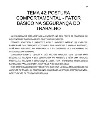 77
TEMA 42:POSTURA
COMPORTAMENTAL - FATOR
BÁSICO NA SEGURANÇA DO
TRABALHO
UM FUNCIONÁRIO BEM ADAPTADO À EMPRESA, NO SEU POSTO DE TRABALHO, SE
CONVENCERÁ E PARTICIPARÁ DOS OBJETIVOS DA EMPRESA.
ESTANDO ADAPTADO E SATISFEITO COM O AMBIENTE INTERNO DA EMPRESA,
PARTICIPARÁ DAS TRADIÇÕES, COSTUMES, REGULAMENTOS E NORMAS. PORTANTO,
SERÁ MAIS RECEPTIVO AO ATENDIMENTO E ÀS DIRETRIZES DOS PROGRAMAS DE
SEGURANÇA DO TRABALHO.
CONSEQÜENTEMENTE, DEVIDO A UMA MELHOR POSTURA, ESTE ESTARÁ MAIS
SEGURO, EM RELAÇÃO A SUA CONVIVÊNCIA NO AMBIENTE E TERÁ UMA POSTURA
POSITIVA EM RELAÇÃO A SEGURANÇA E ASSIM, TERÁ CONDIÇÕES PSICOLÓGICAS
FAVORÁVEIS, PARA VALORIZAR A SUA VIDA E A DE SEUS COLEGAS.
É DE RESPONSABILIDADE DE TODOS PARA QUE HAJA UM CLIMA MAIS ADEQUADO NO
AMBIENTE DE TRABALHO, CONTRIBUINDO ASSIM PARA A POSTURA COMPORTAMENTAL,
INDEPENDENTE DA POSIÇÃO HIERÁRQUICA.
 
