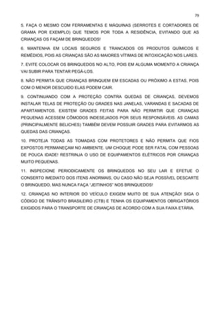 79
5. FAÇA O MESMO COM FERRAMENTAS E MÁQUINAS (SERROTES E CORTADORES DE
GRAMA POR EXEMPLO) QUE TEMOS POR TODA A RESIDÊNCIA, EVITANDO QUE AS
CRIANÇAS OS FAÇAM DE BRINQUEDOS!
6. MANTENHA EM LOCAIS SEGUROS E TRANCADOS OS PRODUTOS QUÍMICOS E
REMÉDIOS, POIS AS CRIANÇAS SÃO AS MAIORES VÍTIMAS DE INTOXICAÇÃO NOS LARES.
7. EVITE COLOCAR OS BRINQUEDOS NO ALTO, POIS EM ALGUMA MOMENTO A CRIANÇA
VAI SUBIR PARA TENTAR PEGÁ-LOS.
8. NÃO PERMITA QUE CRIANÇAS BRINQUEM EM ESCADAS OU PRÓXIMO A ESTAS, POIS
COM O MENOR DESCUIDO ELAS PODEM CAIR.
9. CONTINUANDO COM A PROTEÇÃO CONTRA QUEDAS DE CRIANÇAS, DEVEMOS
INSTALAR TELAS DE PROTEÇÃO OU GRADES NAS JANELAS, VARANDAS E SACADAS DE
APARTAMENTOS. EXISTEM GRADES FEITAS PARA NÃO PERMITIR QUE CRIANÇAS
PEQUENAS ACESSEM CÔMODOS INDESEJADOS POR SEUS RESPONSÁVEIS. AS CAMAS
(PRINCIPALMENTE BELICHES) TAMBÉM DEVEM POSSUIR GRADES PARA EVITARMOS AS
QUEDAS DAS CRIANÇAS.
10. PROTEJA TODAS AS TOMADAS COM PROTETORES E NÃO PERMITA QUE FIOS
EXPOSTOS PERMANEÇAM NO AMBIENTE. UM CHOQUE PODE SER FATAL COM PESSOAS
DE POUCA IDADE! RESTRINJA O USO DE EQUIPAMENTOS ELÉTRICOS POR CRIANÇAS
MUITO PEQUENAS.
11. INSPECIONE PERIODICAMENTE OS BRINQUEDOS NO SEU LAR E EFETUE O
CONSERTO IMEDIATO DOS ITENS ANORMAIS, OU CASO NÃO SEJA POSSÍVEL DESCARTE
O BRINQUEDO, MAS NUNCA FAÇA “JEITINHOS” NOS BRINQUEDOS!
12. CRIANÇAS NO INTERIOR DO VEÍCULO EXIGEM MUITO DE SUA ATENÇÃO! SIGA O
CÓDIGO DE TRÂNSITO BRASILEIRO (CTB) E TENHA OS EQUIPAMENTOS OBRIGATÓRIOS
EXIGIDOS PARA O TRANSPORTE DE CRIANÇAS DE ACORDO COM A SUA FAIXA ETÁRIA.
 