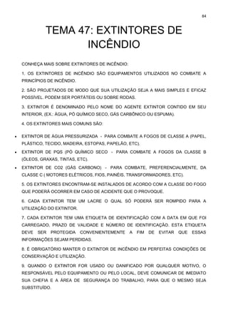 84
TEMA 47: EXTINTORES DE
INCÊNDIO
CONHEÇA MAIS SOBRE EXTINTORES DE INCÊNDIO:
1. OS EXTINTORES DE INCÊNDIO SÃO EQUIPAMENTOS UTILIZADOS NO COMBATE A
PRINCÍPIOS DE INCÊNDIO.
2. SÃO PROJETADOS DE MODO QUE SUA UTILIZAÇÃO SEJA A MAIS SIMPLES E EFICAZ
POSSÍVEL. PODEM SER PORTÁTEIS OU SOBRE RODAS.
3. EXTINTOR É DENOMINADO PELO NOME DO AGENTE EXTINTOR CONTIDO EM SEU
INTERIOR, (EX.: ÁGUA, PÓ QUÍMICO SECO, GÁS CARBÔNICO OU ESPUMA).
4. OS EXTINTORES MAIS COMUNS SÃO:
• EXTINTOR DE ÁGUA PRESSURIZADA - PARA COMBATE A FOGOS DE CLASSE A (PAPEL,
PLÁSTICO, TECIDO, MADEIRA, ESTOPAS, PAPELÃO, ETC).
• EXTINTOR DE PQS (PÓ QUÍMICO SECO - PARA COMBATE A FOGOS DA CLASSE B
(ÓLEOS, GRAXAS, TINTAS, ETC).
• EXTINTOR DE CO2 (GÁS CARBONO) - PARA COMBATE, PREFERENCIALMENTE, DA
CLASSE C ( MOTORES ELÉTRICOS, FIOS, PAINÉIS, TRANSFORMADORES, ETC).
5. OS EXTINTORES ENCONTRAM-SE INSTALADOS DE ACORDO COM A CLASSE DO FOGO
QUE PODERÁ OCORRER EM CASO DE ACIDENTE QUE O PROVOQUE.
6. CADA EXTINTOR TEM UM LACRE O QUAL SÓ PODERÁ SER ROMPIDO PARA A
UTILIZAÇÃO DO EXTINTOR.
7. CADA EXTINTOR TEM UMA ETIQUETA DE IDENTIFICAÇÃO COM A DATA EM QUE FOI
CARREGADO, PRAZO DE VALIDADE E NÚMERO DE IDENTIFICAÇÃO. ESTA ETIQUETA
DEVE SER PROTEGIDA CONVENIENTEMENTE A FIM DE EVITAR QUE ESSAS
INFORMAÇÕES SEJAM PERDIDAS.
8. É OBRIGATÓRIO MANTER O EXTINTOR DE INCÊNDIO EM PERFEITAS CONDIÇÕES DE
CONSERVAÇÃO E UTILIZAÇÃO.
9. QUANDO O EXTINTOR FOR USADO OU DANIFICADO POR QUALQUER MOTIVO, O
RESPONSÁVEL PELO EQUIPAMENTO OU PELO LOCAL, DEVE COMUNICAR DE IMEDIATO
SUA CHEFIA E A ÁREA DE SEGURANÇA DO TRABALHO, PARA QUE O MESMO SEJA
SUBSTITUÍDO.
 