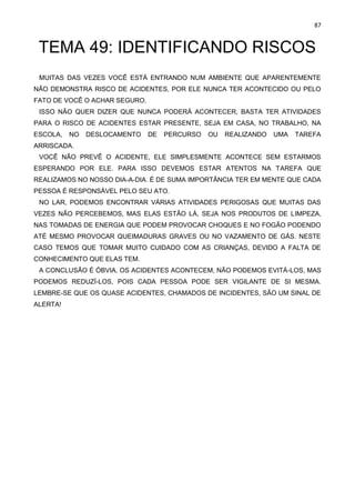 87
TEMA 49: IDENTIFICANDO RISCOS
MUITAS DAS VEZES VOCÊ ESTÁ ENTRANDO NUM AMBIENTE QUE APARENTEMENTE
NÃO DEMONSTRA RISCO DE ACIDENTES, POR ELE NUNCA TER ACONTECIDO OU PELO
FATO DE VOCÊ O ACHAR SEGURO.
ISSO NÃO QUER DIZER QUE NUNCA PODERÁ ACONTECER, BASTA TER ATIVIDADES
PARA O RISCO DE ACIDENTES ESTAR PRESENTE, SEJA EM CASA, NO TRABALHO, NA
ESCOLA, NO DESLOCAMENTO DE PERCURSO OU REALIZANDO UMA TAREFA
ARRISCADA.
VOCÊ NÃO PREVÊ O ACIDENTE, ELE SIMPLESMENTE ACONTECE SEM ESTARMOS
ESPERANDO POR ELE. PARA ISSO DEVEMOS ESTAR ATENTOS NA TAREFA QUE
REALIZAMOS NO NOSSO DIA-A-DIA. É DE SUMA IMPORTÂNCIA TER EM MENTE QUE CADA
PESSOA É RESPONSÁVEL PELO SEU ATO.
NO LAR, PODEMOS ENCONTRAR VÁRIAS ATIVIDADES PERIGOSAS QUE MUITAS DAS
VEZES NÃO PERCEBEMOS, MAS ELAS ESTÃO LÁ, SEJA NOS PRODUTOS DE LIMPEZA,
NAS TOMADAS DE ENERGIA QUE PODEM PROVOCAR CHOQUES E NO FOGÃO PODENDO
ATÉ MESMO PROVOCAR QUEIMADURAS GRAVES OU NO VAZAMENTO DE GÁS. NESTE
CASO TEMOS QUE TOMAR MUITO CUIDADO COM AS CRIANÇAS, DEVIDO A FALTA DE
CONHECIMENTO QUE ELAS TEM.
A CONCLUSÃO É ÓBVIA, OS ACIDENTES ACONTECEM, NÃO PODEMOS EVITÁ-LOS, MAS
PODEMOS REDUZÍ-LOS, POIS CADA PESSOA PODE SER VIGILANTE DE SI MESMA.
LEMBRE-SE QUE OS QUASE ACIDENTES, CHAMADOS DE INCIDENTES, SÃO UM SINAL DE
ALERTA!
 