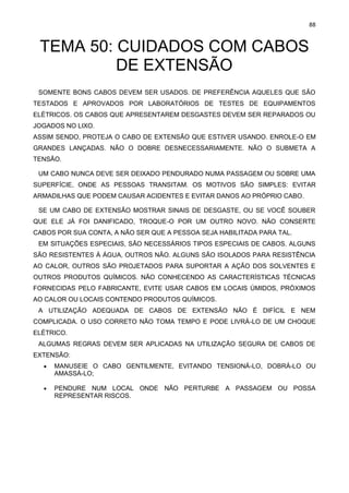 88
TEMA 50: CUIDADOS COM CABOS
DE EXTENSÃO
SOMENTE BONS CABOS DEVEM SER USADOS. DE PREFERÊNCIA AQUELES QUE SÃO
TESTADOS E APROVADOS POR LABORATÓRIOS DE TESTES DE EQUIPAMENTOS
ELÉTRICOS. OS CABOS QUE APRESENTAREM DESGASTES DEVEM SER REPARADOS OU
JOGADOS NO LIXO.
ASSIM SENDO, PROTEJA O CABO DE EXTENSÃO QUE ESTIVER USANDO. ENROLE-O EM
GRANDES LANÇADAS. NÃO O DOBRE DESNECESSARIAMENTE. NÃO O SUBMETA A
TENSÃO.
UM CABO NUNCA DEVE SER DEIXADO PENDURADO NUMA PASSAGEM OU SOBRE UMA
SUPERFÍCIE, ONDE AS PESSOAS TRANSITAM. OS MOTIVOS SÃO SIMPLES: EVITAR
ARMADILHAS QUE PODEM CAUSAR ACIDENTES E EVITAR DANOS AO PRÓPRIO CABO.
SE UM CABO DE EXTENSÃO MOSTRAR SINAIS DE DESGASTE, OU SE VOCÊ SOUBER
QUE ELE JÁ FOI DANIFICADO, TROQUE-O POR UM OUTRO NOVO. NÃO CONSERTE
CABOS POR SUA CONTA, A NÃO SER QUE A PESSOA SEJA HABILITADA PARA TAL.
EM SITUAÇÕES ESPECIAIS, SÃO NECESSÁRIOS TIPOS ESPECIAIS DE CABOS. ALGUNS
SÃO RESISTENTES À ÁGUA, OUTROS NÃO. ALGUNS SÃO ISOLADOS PARA RESISTÊNCIA
AO CALOR, OUTROS SÃO PROJETADOS PARA SUPORTAR A AÇÃO DOS SOLVENTES E
OUTROS PRODUTOS QUÍMICOS. NÃO CONHECENDO AS CARACTERÍSTICAS TÉCNICAS
FORNECIDAS PELO FABRICANTE, EVITE USAR CABOS EM LOCAIS ÚMIDOS, PRÓXIMOS
AO CALOR OU LOCAIS CONTENDO PRODUTOS QUÍMICOS.
A UTILIZAÇÃO ADEQUADA DE CABOS DE EXTENSÃO NÃO É DIFÍCIL E NEM
COMPLICADA. O USO CORRETO NÃO TOMA TEMPO E PODE LIVRÁ-LO DE UM CHOQUE
ELÉTRICO.
ALGUMAS REGRAS DEVEM SER APLICADAS NA UTILIZAÇÃO SEGURA DE CABOS DE
EXTENSÃO:
• MANUSEIE O CABO GENTILMENTE, EVITANDO TENSIONÁ-LO, DOBRÁ-LO OU
AMASSÁ-LO;
• PENDURE NUM LOCAL ONDE NÃO PERTURBE A PASSAGEM OU POSSA
REPRESENTAR RISCOS.
 