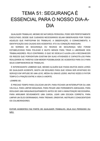 89
TEMA 51: SEGURANÇA É
ESSENCIAL PARA O NOSSO DIA-A-
DIA
QUALQUER TRABALHO, MESMO DE NATUREZA PERIGOSA, PODE SER PERFEITAMENTE
EXECUTADO, DESDE QUE CUIDADOS NECESSÁRIOS SEJAM OBSERVADOS POR TODOS
AQUELES QUE PARTICIPAM DO TRABALHO. A OBSERVAÇÃO, O CONHECIMENTO, A
IDENTIFICAÇÃO DAS CAUSAS DOS ACIDENTES: ATO OU CONDIÇÃO INSEGURA.
AS NORMAS DE SEGURANÇA OU REGRAS DE SEGURANÇA NÃO FORAM
ESTABELECIDAS PARA POLICIAR E MUITO MENOS PARA TIRAR A LIBERDADE DOS
TRABALHADORES. PELO CONTRÁRIO, O QUE SE DESEJA É AJUDÁ-LOS A RECONHECER
OS RISCOS QUE PORVENTURA EXISTAM EM SUAS ATIVIDADES E CAPACITÁ-LOS PARA
REALIZAREM AS TAREFAS COM MENOR POSSIBILIDADE DE ACIDENTES PARA SI E PARA
SEUS COMPANHEIROS DE TRABALHO.
É INTERESSANTE LEMBRAR QUE, MESMO ALGUÉM QUE PASSA MUITOS ANOS LIVRES
DE QUALQUER ACIDENTE, BASTA UM SEGUNDO PARA QUE VENHA SER AFASTADO DO
SERVIÇO EM VIRTUDE DE UMA LEVE, MÉDIA OU GRAVE LESÃO. MUITAS VEZES O FATOR
TEMPO É A FRAÇÃO ENTRE A VIDA E A MORTE.
LEMBRE-SE:
É PRECISO TEMPO PARA COLOCAR UM EPI, PARA FECHAR UM INTERRUPTOR OU UMA
VÁLVULA, PARA LIMPAR MÁQUINAS, PARA PEGAR UMA FERRAMENTA ADEQUADA, PARA
DESLIGAR UMA MÁQUINA/EQUIPAMENTO ANTES DE DAR A MANUTENÇÃO NECESSÁRIA,
PARA ARRUMAR DEVIDAMENTE UMA CARGA, USAR UMA ESCADA CORRETA, PARA
LIMPAR UM ÓLEO DERRAMADO, PARA TREINAR, ORIENTAR, INSTRUIR E CONSCIENTIZAR
OS COLABORADORES.
EVITAR ACIDENTES FAZ PARTE DE QUALQUER TRABALHO, SEJA ELE PERIGOSO OU
NÃO.
 