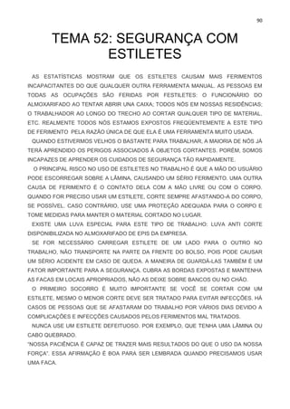 90
TEMA 52: SEGURANÇA COM
ESTILETES
AS ESTATÍSTICAS MOSTRAM QUE OS ESTILETES CAUSAM MAIS FERIMENTOS
INCAPACITANTES DO QUE QUALQUER OUTRA FERRAMENTA MANUAL. AS PESSOAS EM
TODAS AS OCUPAÇÕES SÃO FERIDAS POR FESTILETES: O FUNCIONÁRIO DO
ALMOXARIFADO AO TENTAR ABRIR UNA CAIXA; TODOS NÓS EM NOSSAS RESIDÊNCIAS;
O TRABALHADOR AO LONGO DO TRECHO AO CORTAR QUALQUER TIPO DE MATERIAL,
ETC. REALMENTE TODOS NÓS ESTAMOS EXPOSTOS FREQÜENTEMENTE A ESTE TIPO
DE FERIMENTO PELA RAZÃO ÚNICA DE QUE ELA É UMA FERRAMENTA MUITO USADA.
QUANDO ESTIVERMOS VELHOS O BASTANTE PARA TRABALHAR, A MAIORIA DE NÓS JÁ
TERÁ APRENDIDO OS PERIGOS ASSOCIADOS À OBJETOS CORTANTES. PORÉM, SOMOS
INCAPAZES DE APRENDER OS CUIDADOS DE SEGURANÇA TÃO RAPIDAMENTE.
O PRINCIPAL RISCO NO USO DE ESTILETES NO TRABALHO É QUE A MÃO DO USUÁRIO
PODE ESCORREGAR SOBRE A LÂMINA, CAUSANDO UM SÉRIO FERIMENTO. UMA OUTRA
CAUSA DE FERIMENTO É O CONTATO DELA COM A MÃO LIVRE OU COM O CORPO.
QUANDO FOR PRECISO USAR UM ESTILETE, CORTE SEMPRE AFASTANDO-A DO CORPO,
SE POSSÍVEL. CASO CONTRÁRIO, USE UMA PROTEÇÃO ADEQUADA PARA O CORPO E
TOME MEDIDAS PARA MANTER O MATERIAL CORTADO NO LUGAR.
EXISTE UMA LUVA ESPECIAL PARA ESTE TIPO DE TRABALHO: LUVA ANTI CORTE
DISPONIBILIZADA NO ALMOXARIFADO DE EPIS DA EMPRESA.
SE FOR NECESSÁRIO CARREGAR ESTILETE DE UM LADO PARA O OUTRO NO
TRABALHO, NÃO TRANSPORTE NA PARTE DA FRENTE DO BOLSO, POIS PODE CAUSAR
UM SÉRIO ACIDENTE EM CASO DE QUEDA. A MANEIRA DE GUARDÁ-LAS TAMBÉM É UM
FATOR IMPORTANTE PARA A SEGURANÇA. CUBRA AS BORDAS EXPOSTAS E MANTENHA
AS FACAS EM LOCAIS APROPRIADOS, NÃO AS DEIXE SOBRE BANCOS OU NO CHÃO.
O PRIMEIRO SOCORRO É MUITO IMPORTANTE SE VOCÊ SE CORTAR COM UM
ESTILETE, MESMO O MENOR CORTE DEVE SER TRATADO PARA EVITAR INFECÇÕES. HÁ
CASOS DE PESSOAS QUE SE AFASTARAM DO TRABALHO POR VÁRIOS DIAS DEVIDO A
COMPLICAÇÕES E INFECÇÕES CAUSADOS PELOS FERIMENTOS MAL TRATADOS.
NUNCA USE UM ESTILETE DEFEITUOSO. POR EXEMPLO, QUE TENHA UMA LÂMINA OU
CABO QUEBRADO.
“NOSSA PACIÊNCIA É CAPAZ DE TRAZER MAIS RESULTADOS DO QUE O USO DA NOSSA
FORÇA”. ESSA AFIRMAÇÃO É BOA PARA SER LEMBRADA QUANDO PRECISAMOS USAR
UMA FACA.
 