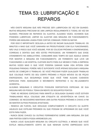 91
TEMA 53: LUBRIFICAÇÃO E
REPAROS
NÃO EXISTE MÁQUINA QUE NÃO PRECISE SER LUBRIFICADA DE VEZ EM QUANDO.
MUITAS MÁQUINAS PRECISAM DE UMA LIMPEZA REGULARMENTE E TODAS, DE VEZ EM
QUANDO, PRECISAM DE REPAROS OU AJUSTES. ALGUMAS VEZES, ACHAMOS QUE
PODEMOS LUBRIFICAR, LIMPAR OU AJUSTAR UMA MÁQUINA EM FUNCIONAMENTO.
PORÉM UMA MÁQUINA LIGADA PODE CORTAR, ESMAGAR, FERIR OU MATAR.
POR ISSO É IMPORTANTE DESLIGÁ-LA ANTES DE INICIAR QUALQUER TRABALHO. OS
MINUTOS A MAIS QUE VOCÊ GANHARIA NA PRODUTIVIDADE COM ELA FUNCIONANDO,
NÃO VALE O RISCO QUE VOCÊ ASSUME, POR SE COLOCAR PRÓXIMO A ENGRENAGENS,
CORREIAS E DENTES QUE NÃO ESTÃO PROTEGIDOS. UM FERIMENTO QUE EXIGE
ATENDIMENTO NO AMBULATÓRIO, CONSUMIRÁ MAIS TEMPO DO QUE AQUELE GANHO
POR MANTER A MÁQUINA EM FUNCIONAMENTO. UM FERIMENTO QUE LEVE UM
FUNCIONÁRIO A UM HOSPITAL CUSTARÁ MUITO PARA ELE MESMO E PARA A EMPRESA
MUITAS VEZES MAIS O QUE VOCÊ PODERIA GANHAR NUMA VIDA INTEIRA COM
PEQUENAS PARADAS. PORÉM, NÃO É SUFICIENTE VOCÊ APENAS DESLIGAR A MÁQUINA
ANTES DE COMEÇAR O TRABALHO. SE VOCÊ PRECISAR FAZER QUALQUER TRABALHO
QUE COLOQUE PARTE DO SEU CORPO PRÓXIMO A PEÇAS MÓVEIS OU DE PEÇAS
ENERGIZADAS, SUA SEGURANÇA EXIGE QUE VOCÊ TOME ALGUNS CUIDADOS
ESPECIAIS PARA ASSEGURAR O MOVIMENTO REPENTINO E OU RE-LIGAMENTO
ACIDENTAL.
ALGUMAS MÁQUINAS E CIRCUITOS POSSUEM DISPOSITIVOS ESPECIAIS. SE SUA
MÁQUINA NÃO OS POSSUI, TENHA EM MENTE OS SEGUINTES PONTOS:
- TOME AS MEDIDAS ESPECIAIS PARA MANTÊ-LA DESLIGADA QUANDO VOCÊ ESTIVER
TRABALHANDO NELA; COLOQUE UMA ETIQUETA DE ADVERTÊNCIA NA CHAVE OU
COMANDO; SE NECESSÁRIO MANTENHA UMA OUTRA PESSOA PRÓXIMO A CHAVE A FIM
DE MANTER OUTRAS PESSOAS AFASTADAS.
- REMOVA UM FUSÍVEL QUE DESLIGUE COMPLETAMENTE O CIRCUITO OU ALERTE
AQUELES QUE ESTEJAM PRÓXIMOS OU QUE POSSAM SE APROXIMAR DO QUE VOCÊ
ESTÁ PARA FAZER;
- NUNCA DEIXE CHAVES OU OUTRAS FERRAMENTAS SOBRE UMA MÁQUINA, EM QUE
UMA PARTIDA SÚBITA POSSA ARREMESSÁ-LAS;
- NUNCA LIGUE QUALQUER MÁQUINA OU CIRCUITO ELÉTRICO, A MENOS QUE VOCÊ
ESTEJA ABSOLUTAMENTE CERTO DE QUE NENHUM OUTRO EMPREGADO ESTÁ
 