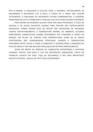94
POR SI MESMA. A FINALIDADE É EXCLUIR TODO O OXIGÊNIO. NATURALMENTE SE
ENCHERMOS O RECIPIENTE ATÉ A BOCA, A PONTO DE A TAMPA NÃO FECHAR
TOTALMENTE, A FINALIDADE DO RECIPIENTE ESTARÁ COMPROMETIDA. O OXIGÊNIO
PENETRARÁ NA LATA E FORNECERÁ O ITEM QUE LHE FALTA PARA CAUSAR O INCÊNDIO.
PARA INICIAR UM INCÊNDIO ALGUNS ITENS SÃO MAIS PERIGOSOS. O ÓLEO DE
LINHAÇA E OS ÓLEOS SECANTES USADOS PARA PINTURA SÃO ESPECIALMENTE
PERIGOSOS. PORÉM, MESMO ÓLEO DE MOTOR TEM CAPACIDADE DE INCENDIAR
TRAPOS ESPONTANEAMENTE. A TEMPERATURA NORMAL DO AMBIENTE, ALGUMAS
SUBSTÂNCIAS COMBUSTÍVEIS OXIDAM LENTAMENTE ATÉ ATINGIREM O PONTO DE
IGNIÇÃO. EM PILHAS DE CARVÃO COM TEMPERATURAS ACIMA DE 60 GRAUS
CENTÍGRADOS SÃO CONSIDERADAS PERIGOSAS. QUANDO A TEMPERATURA
APROXIMAR DESTE VALOR E TENDE A AUMENTAR, É ACONSELHÁVEL A REMOÇÃO DA
PILHA DE MODO A TER UMA MELHOR CIRCULAÇÃO DE AR PARA ARREFECIMENTO.
TENHA EM MENTE OS PERIGOS DA COMBUSTÃO ESPONTÂNEA E PRATIQUE
JOGANDO TRAPOS COM ÓLEO E LIXO EM RECIPIENTES ADEQUADOS, TANTO NO
TRABALHO QUANTO EM CASA. FAÇA DA SEGURANÇA O SEU MAIS IMPORTANTE
PROJETO PESSOAL, AQUELE DO TIPO “FAÇA VOCÊ MESMO!”
 
