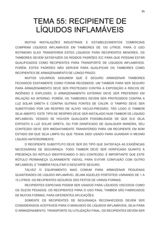 95
TEMA 55: RECIPIENTE DE
LÍQUIDOS INFLAMÁVEIS
MUITAS INSTALAÇÕES INDUSTRIAIS E ESTABELECIMENTOS COMERCIAIS
COMPRAM LÍQUIDOS INFLAMÁVEIS EM TAMBORES DE 150 LITROS. PARA O USO
ROTINEIRO ELES TRANSFEREM ESTES LÍQUIDOS PARA RECIPIENTES MENORES. OS
TAMBORES DEVEM SATISFAZER OS RÍGIDOS PADRÕES ICC PARA QUE POSSAM ESTAR
QUALIFICADOS COMO RECIPIENTES PARA TRANSPORTE DE LÍQUIDOS INFLAMÁVEIS.
PORÉM, ESTES PADRÕES NÃO SERVEM PARA QUALIFICAR OS TAMBORES COMO
RECIPIENTES DE ARMAZENAMENTO DE LONGO PRAZO.
MUITOS USUÁRIOS ASSUMEM QUE É SEGURO ARMAZENAR TAMBORES
FECHADOS EXATAMENTE COMO FORAM RECEBIDOS. UM TAMBOR PARA SER SEGURO
PARA ARMAZENAMENTO DEVE SER PROTEGIDO CONTRA A EXPOSIÇÃO A RISCOS DE
INCÊNDIO E EXPLOSÃO. O ARMAZENAMENTO EXTERNO DEVE SER PREFERIDO EM
RELAÇÃO AO INTERNO. PORÉM, OS TAMBORES DEVEM SER PROTEGIDOS CONTRA A
LUZ SOLAR DIRETA E CONTRA OUTRAS FONTES DE CALOR. O TAMPÃO DEVE SER
SUBSTITUÍDO POR UM RESPIRO DE ALÍVIO VÁCUO-PRESSÃO, TÃO LOGO O TAMBOR
SEJA ABERTO. ESTE TIPO DE RESPIRO DEVE SER INSTALADO NUM TAMBOR DE LÍQUIDO
INFLAMÁVEL VEDADO SE HOUVER QUALQUER POSSIBILIDADE DE QUE ELE SEJA
EXPOSTO A LUZ SOLAR DIRETA, OU FOR DANIFICADO DE QUALQUER MANEIRA, SEU
CONTEÚDO DEVE SER IMEDIATAMENTE TRANSFERIDO PARA UM RECIPIENTE EM BOM
ESTADO EM QUE SEJA LIMPO OU QUE TENHA SIDO USADO PARA GUARDAR O MESMO
LÍQUIDO ANTERIORMENTE.
O RECIPIENTE SUBSTITUTO DEVE SER DO TIPO QUE SATISFAÇA AS EXIGÊNCIAS
NECESSÁRIAS DE SEGURANÇA. TODO TAMBOR DEVE SER VERIFICADO QUANTO À
PRESENÇA DO RÓTULO IDENTIFICANDO O SEU CONTEÚDO. É IMPORTANTE QUE ESTE
RÓTULO PERMANEÇA CLARAMENTE VISÍVEL PARA EVITAR CONFUSÃO COM OUTRO
INFLAMÁVEL E TAMBÉM FACILITAR O DESCARTE SEGURO.
TALVEZ O EQUIPAMENTO MAIS COMUM PARA ARMAZENAR PEQUENAS
QUANTIDADES DE LÍQUIDO INFLAMÁVEL SEJAM AQUELES PORTÁTEIS VARIANDO DE 1 A
15 LITROS. OS RECIPIENTES SEGUROS SÃO FEITOS DE VÁRIAS FORMAS.
RECIPIENTES ESPECIAIS PODEM SER USADOS PARA LÍQUIDOS VISCOSOS COMO
OS ÓLEOS PESADOS. OS RECIPIENTES PARA O USO FINAL TAMBÉM SÃO FABRICADOS
DE MUITAS FORMAS, PARA DIFERENTES APLICAÇÕES.
SOMENTE OS RECIPIENTES DE SEGURANÇA RECONHECIDOS DEVEM SER
CONSIDERADOS ACEITÁVEIS PARA O MANUSEIO DE LÍQUIDOS INFLAMÁVEIS, SEJA PARA
O ARMAZENAMENTO, TRANSPORTE OU UTILIZAÇÃO FINAL. OS RECIPIENTES DEVEM SER
 