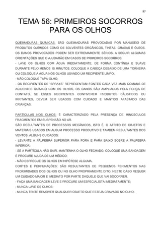 97
TEMA 56: PRIMEIROS SOCORROS
PARA OS OLHOS
QUEIMADURAS QUÍMICAS: SÃO QUEIMADURAS PROVOCADAS POR MANUSEIO DE
PRODUTOS QUÍMICOS COMO OS SOLVENTES ORGÂNICOS, TINTAS, GRAXAS E ÓLEOS.
OS DANOS PROVOCADOS PODEM SER EXTREMAMENTE SÉRIOS. A SEGUIR ALGUMAS
ORIENTAÇÕES QUE O AJUDARÃO EM CASOS DE PRIMEIROS SOCORROS:
- LAVE OS OLHOS COM ÁGUA IMEDIATAMENTE, DE FORMA CONTÍNUA E SUAVE
DURANTE PELO MENOS 15 MINUTOS. COLOQUE A CABEÇA DEBAIXO DE UMA TORNEIRA
OU COLOQUE A ÁGUA NOS OLHOS USANDO UM RECIPIENTE LIMPO;
- NÃO COLOQUE TAPA-OLHO;
- OS RECIPIENTES DE “SPRAYS” REPRESENTAM FONTES CADA VEZ MAIS COMUNS DE
ACIDENTES QUÍMICO COM OS OLHOS. OS DANOS SÃO AMPLIADOS PELA FORÇA DE
CONTATO. SE ESSES RECIPIENTES CONTIVEREM PRODUTOS CÁUSTICOS OU
IRRITANTES, DEVEM SER USADOS COM CUIDADO E MANTIDO AFASTADO DAS
CRIANÇAS.
PARTÍCULAS NOS OLHOS: É CARACTERIZADO PELA PRESENÇA DE MINÚSCULOS
FRAGMENTOS EM SUSPENSÃO NO AR.
SÃO RESULTANTES DE PROCESSOS MECÂNICOS, ISTO É, O ATRITO DE OBJETOS E
MATERIAIS USADOS EM ALGUM PROCESSO PRODUTIVO E TAMBÉM RESULTANTES DOS
VENTOS. ALGUNS CUIDADOS:
- LEVANTE A PÁLPEBRA SUPERIOR PARA FORA E PARA BAIXO SOBRE A PÁLPEBRA
INFERIOR;
- SE A PARTÍCULA NÃO SAIR, MANTENHA O OLHO FECHADO, COLOQUE UMA BANDAGEM
E PROCURE AJUDA DE UM MÉDICO;
- NÃO ESFREGUE OS OLHOS EM HIPÓTESE ALGUMA.
CORTES E PERFURAÇÕES: SÃO RESULTANTES DE PEQUENOS FERIMENTOS NAS
PROXIMIDADES DOS OLHOS OU NO OLHO PROPRIAMENTE DITO. NESTE CASO REQUER
UM CUIDADO MAIOR E IMEDIATO POR PARTE DAQUELE QUE VAI SOCORRER.
- FAÇA UMA BANDAGEM LEVE E PROCURE UM ESPECIALISTA IMEDIATAMENTE;
- NUNCA LAVE OS OLHOS;
- NUNCA TENTE REMOVER QUALQUER OBJETO QUE ESTEJA CRAVADO NO OLHO.
 
