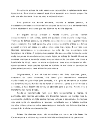 O estilo de golpes de mão usado nas competições é relativamente sem
importância. Para defesa pessoal você deve aprender uns poucos golpes de
mão que são bastante fáceis de usar e muito eficientes.


     Para     praticar     um   Karatê    eficiente,        visando     a     defesa       pessoal,   é
necessário aprender a se defender de ataques pelas costas e a enfrentar mais
de um adversário, situações que não ocorrem no Karatê esporte.


     Se     alguém       deseja     praticar    o      Karatê      esporte,        precisa     treinar
constantemente e com afinco, como em qualquer outro esporte competitivo.
Técnicas de defesa pessoal, no entanto, são eficientes e não requerem treino
muito constante. Se você aprendeu uma técnica realmente prática de defesa
pessoal, deverá ser capaz de usá-la cinco anos mais tarde. É por isso que
técnicas    complicadas     e     espetaculares        na   arte   da       luta   desarmada      não
funcionam na prática. A maioria das pessoas não passa a vida treinando e não
pode manter-se em condições de executar todos os golpes do Karatê. O que as
pessoas precisam é aprender coisas que permanecerão com elas, tais como a
habilidade de dirigir, nadar ou andar de bicicleta, quer elas pratiquem ou não,
constantemente. Você precisa apenas se lembrar de um chute ou pontapé no
plexo solar ou queixo, para aplicá-lo devidamente.


     Originalmente, a arte da luta desarmada não tinha posições, graus,
uniformes    ou   faixas    coloridas.    Era       usada     para      treinamento         altamente
especializado de guerreiros para combate, e o                 grau de eficiência do lutador
era determinado pela habilidade de matar e sobreviver. Como o arco e flecha e
a espada, a luta desarmada tornou-se obsoleta para a guerra. Assim, nós a
transformamos numa divisão.
     Tendo-se     transformado        num      jogo,    tem     regulamentos           e    regras.   É
praticado, com ligeiras variações, em diferentes lugares no mundo; mas é,
geralmente, dividido em três partes: formas, rotinas e competição. As formas
são uma série de exercícios e técnicas individuais que o lutador pratica
sozinho; rotinas são exercícios executados em conjunto por dois praticantes e
competição é a luta propriamente dita.


     Faixas de diversas cores são conferidas em todas as três fases do
Karatê esporte e indicam o grau de habilidade e conhecimento do praticante.
 