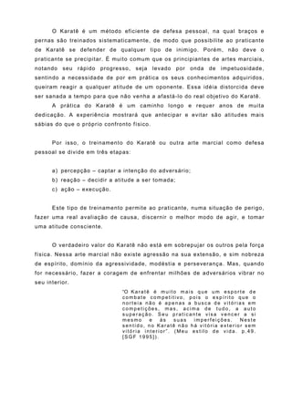 O Karatê é um método eficiente de defesa pessoal, na qual braços e
pernas são treinados sistematicamente, de modo que possibilite ao praticante
de Karatê se defender de qualquer tipo de inimigo. Porém, não deve o
praticante se precipitar. É muito comum que os principiantes de artes marciais,
notando seu rápido progresso, seja levado por onda de impetuosidade,
sentindo a necessidade de por em prática os seus conhecimentos adquiridos,
queiram reagir a qualquer atitude de um oponente. Essa idéia distorcida deve
ser sanada a tempo para que não venha a afastá-lo do real objetivo do Karatê.
      A prática do Karatê é um caminho longo e requer anos de muita
dedicação. A experiência mostrará que antecipar e evitar são atitudes mais
sábias do que o próprio confronto físico.


      Por isso, o treinamento do Karatê ou outra arte marcial como defesa
pessoal se divide em três etapas:


      a) percepção – captar a intenção do adversário;
      b) reação – decidir a atitude a ser tomada;
      c) ação – execução.


      Este tipo de treinamento permite ao praticante, numa situação de perigo,
fazer uma real avaliação de causa, discernir o melhor modo de agir, e tomar
uma atitude consciente.


      O verdadeiro valor do Karatê não está em sobrepujar os outros pela força
física. Nessa arte marcial não existe agressão na sua extensão, e sim nobreza
de espírito, domínio da agressividade, modéstia e perseverança. Mas, quando
for necessário, fazer a coragem de enfrentar milhões de adversários vibrar no
seu interior.
                               “O K a r a t ê é m u i t o m a i s q u e u m e s p o r t e d e
                               combate competitivo, pois o espírito que o
                               norteia não é apenas a busca de vitórias em
                               competições, mas, acima de tudo, a auto
                               superação. Seu praticante visa vencer a si
                               mesmo         e  às      suas     imperfeições.        Neste
                               sentido, no Karatê não há vitória exterior sem
                               vitória interior”. (Meu estilo de vida. p.49.
                               [SGF 1995]).
 