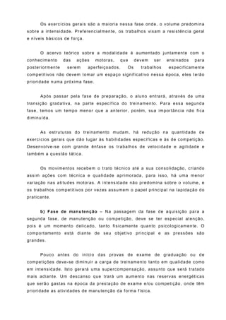 Os exercícios gerais são a maioria nessa fase onde, o volume predomina
sobre a intensidade. Preferencialmente, os trabalhos visam a resistência geral
e níveis básicos de força.


      O acervo teórico sobre a modalidade é aumentado juntamente com o
conhecimento     das   ações    motoras,   que     devem   ser   ensinados   para
posteriormente    serem      aperfeiçoados.   Os     trabalhos   especificamente
competitivos não devem tomar um espaço significativo nessa época, eles terão
prioridade numa próxima fase.


      Após passar pela fase de preparação, o aluno entrará, através de uma
transição gradativa, na parte específica do treinamento. Para essa segunda
fase, temos um tempo menor que a anterior, porém, sua importância não fica
diminuída.


      As estruturas do treinamento mudam, há redução na quantidade de
exercícios gerais que dão lugar às habilidades específicas e às de competição.
Desenvolve-se com grande ênfase os trabalhos de velocidade e agilidade e
também a questão tática.


      Os movimentos recebem o trato técnico até a sua consolidação, criando
assim ações com técnica e qualidade aprimorada, para isso, há uma menor
variação nas atitudes motoras. A intensidade não predomina sobre o volume, e
os trabalhos competitivos por vezes assumem o papel principal na lapidação do
praticante.


      b) Fase de manutenção – Na passagem da fase de aquisição para a
segunda fase, de manutenção ou competição, deve se ter especial atenção,
pois é um momento delicado, tanto fisicamente quanto psicologicamente. O
comportamento está diante de seu objetivo principal e as pressões são
grandes.


      Pouco antes do início das provas de exame de graduação ou de
competições deve-se diminuir a carga de treinamento tanto em qualidade como
em intensidade. Isto gerará uma supercompensação, assunto que será tratado
mais adiante. Um descanso que trará um aumento nas reservas energéticas
que serão gastas na época da prestação de exame e/ou competição, onde têm
prioridade as atividades de manutenção da forma física.
 