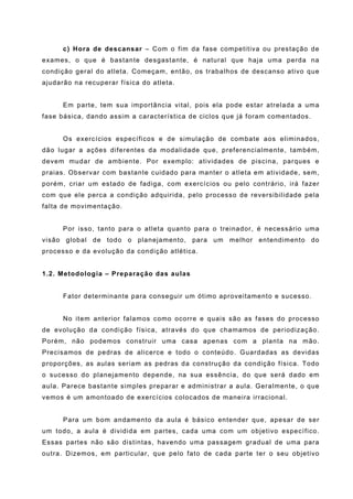 c) Hora de descansar – Com o fim da fase competitiva ou prestação de
exames, o que é bastante desgastante, é natural que haja uma perda na
condição geral do atleta. Começam, então, os trabalhos de descanso ativo que
ajudarão na recuperar física do atleta.


      Em parte, tem sua importância vital, pois ela pode estar atrelada a uma
fase básica, dando assim a característica de ciclos que já foram comentados.


      Os exercícios específicos e de simulação de combate aos eliminados,
dão lugar a ações diferentes da modalidade que, preferencialmente, também,
devem mudar de ambiente. Por exemplo: atividades de piscina, parques e
praias. Observar com bastante cuidado para manter o atleta em atividade, sem,
porém, criar um estado de fadiga, com exercícios ou pelo contrário, irá fazer
com que ele perca a condição adquirida, pelo processo de reversibilidade pela
falta de movimentação.


      Por isso, tanto para o atleta quanto para o treinador, é necessário uma
visão global de todo o planejamento, para um melhor entendimento do
processo e da evolução da condição atlética.


1.2. Metodologia – Preparação das aulas


      Fator determinante para conseguir um ótimo aproveitamento e sucesso.


      No item anterior falamos como ocorre e quais são as fases do processo
de evolução da condição física, através do que chamamos de periodização.
Porém, não podemos construir uma casa apenas com a planta na mão.
Precisamos de pedras de alicerce e todo o conteúdo. Guardadas as devidas
proporções, as aulas seriam as pedras da construção da condição física. Todo
o sucesso do planejamento depende, na sua essência, do que será dado em
aula. Parece bastante simples preparar e administrar a aula. Geralmente, o que
vemos é um amontoado de exercícios colocados de maneira irracional.


      Para um bom andamento da aula é básico entender que, apesar de ser
um todo, a aula é dividida em partes, cada uma com um objetivo específico.
Essas partes não são distintas, havendo uma passagem gradual de uma para
outra. Dizemos, em particular, que pelo fato de cada parte ter o seu objetivo
 