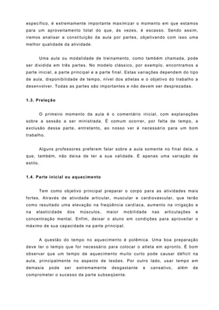 específico, é extremamente importante maximizar o momento em que estamos
para um aproveitamento total do que, às vezes, é escasso. Sendo assim,
iremos analisar a constituição da aula por partes, objetivando com isso uma
melhor qualidade da atividade.


          Uma aula ou modalidade de treinamento, como também chamada, pode
ser dividida em três partes. No modelo clássico, por exemplo, encontramos a
parte inicial, a parte principal e a parte final. Estas variações dependem do tipo
de aula, disponibilidade de tempo, nível dos atletas e o objetivo do trabalho a
desenvolver. Todas as partes são importantes e não devem ser desprezadas.


1.3. Preleção


          O primeiro momento da aula é o comentário inicial, com explanações
sobre a sessão a ser ministrada. É comum ocorrer, por falta de tempo, a
exclusão dessa parte, entretanto, ao nosso ver é necessário para um bom
trabalho.


          Alguns professores preferem falar sobre a aula somente no final dela, o
que, também, não deixa de ter a sua validade. É apenas uma variação de
estilo.


1.4. Parte inicial ou aquecimento


          Tem como objetivo principal preparar o corpo para as atividades mais
fortes. Através de atividade articular, muscular e cardiovascular, que terão
como resultado uma elevação na freqüência cardíaca, aumento na irrigação e
na   elasticidade     dos    músculos,     maior   mobilidade   nas   articulações    e
concentração mental. Enfim, deixar o aluno em condições para aproveitar o
máximo de sua capacidade na parte principal.


          A questão do tempo no aquecimento é polêmica. Uma boa preparação
deve ter o tempo que for necessário para colocar o atleta em apronto. É bom
observar que um tempo de aquecimento muito curto pode causar déficit na
aula, principalmente no aspecto de lesões. Por outro lado, usar tempo em
demasia       pode   ser    extremamente     desgastante   e    cansativo,   além    de
comprometer o sucesso da parte subseqüente.
 