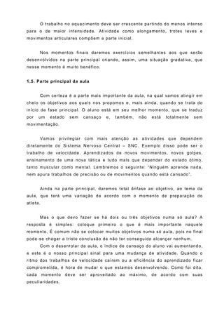 O trabalho no aquecimento deve ser crescente partindo do menos intenso
para o de maior intensidade. Atividade como alongamento, trotes leves e
movimentos articulares compõem a parte inicial.


       Nos momentos finais daremos exercícios semelhantes aos que serão
desenvolvidos na parte principal criando, assim, uma situação gradativa, que
nesse momento é muito benéfico.


1.5. Parte principal da aula


       Com certeza é a parte mais importante da aula, na qual vamos atingir em
cheio os objetivos aos quais nos propomos e, mais ainda, quando se trata do
início da fase principal. O aluno está em seu melhor momento, que se traduz
por    um    estado    sem    cansaço    e,    também,        não   está     totalmente   sem
movimentação.


       Vamos    privilegiar    com    mais    atenção    as    atividades     que   dependem
diretamente do Sistema Nervoso Central – SNC. Exemplo disso pode ser o
trabalho de velocidade. Aprendizados de novos movimentos, novos golpes,
ensinamento de uma nova tática e tudo mais que depender do estado ótimo,
tanto muscular como mental. Lembremos o seguinte: “Ninguém aprende nada,
nem apura trabalhos de precisão ou de movimentos quando está cansado”.


       Ainda na parte principal, daremos total ênfase ao objetivo, ao tema da
aula, que terá uma variação de acordo com o momento de preparação do
atleta.


       Mas o que devo fazer se há dois ou três objetivos numa só aula? A
resposta é simples: coloque primeiro o que é mais importante naquele
momento. É comum não se colocar muitos objetivos numa só aula, pois no final
pode-se chegar a triste conclusão de não ter conseguido alcançar nenhum.
       Com o desenrolar da aula, o índice de cansaço do aluno vai aumentando,
e este é o nosso principal sinal para uma mudança de atividade. Quando o
ritmo dos trabalhos de velocidade caírem ou a eficiência do aprendizado ficar
comprometida, é hora de mudar o que estamos desenvolvendo. Como foi dito,
cada      momento     deve   ser   aproveitado   ao     máximo,     de     acordo   com   suas
peculiaridades.
 