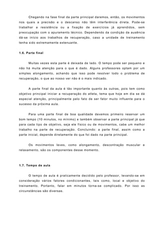 Chegando na fase final da parte principal daremos, então, os movimentos
nos quais a precisão e o descanso não têm interferência direta. Pode-se
trabalhar   a   resistência   ou   a   fixação   de   exercícios   já   aprendidos,   sem
preocupação com o apuramento técnico. Dependendo da condição da ausência
dá-se início aos trabalhos de recuperação, caso a unidade de treinamento
tenha sido extremamente extenuante.


1.6. Parte final


      Muitas vezes esta parte é deixada de lado. O tempo pode ser pequeno e
não há muita atenção para o que é dado. Alguns professores optam por um
simples alongamento, achando que isso pode resolver todo o problema de
recuperação, o que ao nosso ver não é o mais indicado.


      A parte final da aula é tão importante quanto às outras, pois tem como
objetivo principal iniciar a recuperação do atleta, tema que hoje em dia se dá
especial atenção, principalmente pelo fato de ser fator muito influente para o
sucesso da próxima aula.


      Para uma parte final de boa qualidade devemos primeiro reservar um
bom tempo (10 minutos, no mínimo) e também observar a parte principal já que
para cada tipo de objetivo, seja ele físico ou de movimentos, cabe um melhor
trabalho na parte de recuperação. Concluindo: a parte final, assim como a
parte inicial, depende diretamente do que foi dado na parte principal.


      Os movimentos leves, como alongamento, descontração muscular e
relaxamento, são os componentes desse momento.




1.7. Tempo de aula


      O tempo de aula é praticamente decidido pelo professor, levando-se em
consideração vários fatores condicionantes, tais como, local e objetivo do
treinamento. Portanto, falar em minutos torna-se complicado. Por isso as
circunstâncias são diversas.
 