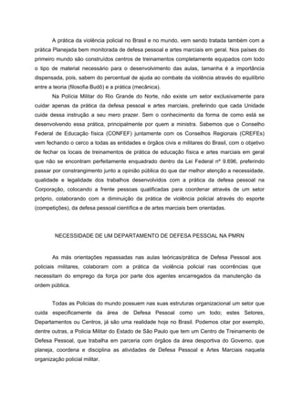 A prática da violência policial no Brasil e no mundo, vem sendo tratada também com a
prática Planejada bem monitorada de defesa pessoal e artes marciais em geral. Nos países do
primeiro mundo são construídos centros de treinamentos completamente equipados com todo
o tipo de material necessário para o desenvolvimento das aulas, tamanha é a importância
dispensada, pois, sabem do percentual de ajuda ao combate da violência através do equilíbrio
entre a teoria (filosofia Budô) e a prática (mecânica).
       Na Polícia Militar do Rio Grande do Norte, não existe um setor exclusivamente para
cuidar apenas da prática da defesa pessoal e artes marciais, preferindo que cada Unidade
cuide dessa instrução a seu mero prazer. Sem o conhecimento da forma de como está se
desenvolvendo essa prática, principalmente por quem a ministra. Sabemos que o Conselho
Federal de Educação física (CONFEF) juntamente com os Conselhos Regionais (CREFEs)
vem fechando o cerco a todas as entidades e órgãos civis e militares do Brasil, com o objetivo
de fechar os locais de treinamentos de prática de educação física e artes marciais em geral
que não se encontram perfeitamente enquadrado dentro da Lei Federal nº 9.696, preferindo
passar por constrangimento junto a opinião pública do que dar melhor atenção a necessidade,
qualidade e legalidade dos trabalhos desenvolvidos com a prática da defesa pessoal na
Corporação, colocando a frente pessoas qualificadas para coordenar através de um setor
próprio, colaborando com a diminuição da prática de violência policial através do esporte
(competições), da defesa pessoal científica e de artes marciais bem orientadas.




         NECESSIDADE DE UM DEPARTAMENTO DE DEFESA PESSOAL NA PMRN


       As más orientações repassadas nas aulas teóricas/prática de Defesa Pessoal aos
policiais militares, colaboram com a prática da violência policial nas ocorrências que
necessitam do emprego da força por parte dos agentes encarregados da manutenção da
ordem pública.


       Todas as Policias do mundo possuem nas suas estruturas organizacional um setor que
cuida especificamente da área de Defesa Pessoal como um todo; estes Setores,
Departamentos ou Centros, já são uma realidade hoje no Brasil. Podemos citar por exemplo,
dentre outras, a Policia Militar do Estado de São Paulo que tem um Centro de Treinamento de
Defesa Pessoal, que trabalha em parceria com órgãos da área desportiva do Governo, que
planeja, coordena e disciplina as atividades de Defesa Pessoal e Artes Marciais naquela
organização policial militar.
 