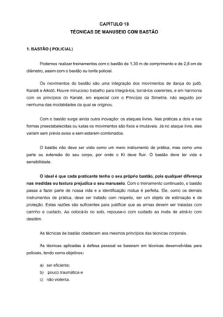 CAPÍTULO 18
                           TÉCNICAS DE MANUSEIO COM BASTÃO


1. BASTÃO ( POLICIAL)


       Podemos realizar treinamentos com o bastão de 1,30 m de comprimento e de 2,8 cm de
diâmetro, assim com o bastão ou tonfa policial.


       Os movimentos do bastão são uma integração dos movimentos de dança do judô,
Karatê e Aikidô. Houve minucioso trabalho para integrá-los, torná-los coerentes, e em harmonia
com os princípios do Karatê, em especial com o Princípio da Simetria, não seguido por
nenhuma das modalidades da qual se originou.


       Com o bastão surge ainda outra inovação: os ataques livres. Nas práticas a dois e nas
formas preestabelecidas ou katas os movimentos são fixos e imutáveis. Já no ataque livre, eles
variam sem prévio aviso e sem estarem combinados.


       O bastão não deve ser visto como um mero instrumento de prática, mas como uma
parte ou extensão do seu corpo, por onde o Ki deve fluir. O bastão deve ter vida e
sensibilidade.


       O ideal é que cada praticante tenha o seu próprio bastão, pois qualquer diferença
nas medidas ou textura prejudica o seu manuseio. Com o treinamento continuado, o bastão
passa a fazer parte de nossa vida e a identificação mútua é perfeita. Ele, como os demais
instrumentos de prática, deve ser tratado com respeito, ser um objeto de estimação e de
proteção. Estas razões são suficientes para justificar que as armas devem ser tratadas com
carinho e cuidado. Ao colocá-lo no solo, repouse-o com cuidado ao invés de atirá-lo com
desdém.


       As técnicas de bastão obedecem aos mesmos princípios das técnicas corporais.

       As técnicas aplicadas à defesa pessoal se baseiam em técnicas desenvolvidas para
policiais, tendo como objetivos:


       a) ser eficiente;
       b)   pouco traumática e
       c) não violenta.
 