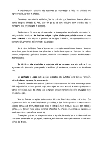 A movimentação utilizada não transmite ao espectador a idéia de violência ou
agressividade, apesar da eficácia.


        Este curso veio atender reivindicações de policiais, que desejavam defesas efetivas
contra ataques armados ou não, quer em pé ou no solo, inclusive com técnicas para o
transporte ou a imobilização de pessoas.


        Reclamavam de técnicas ultrapassadas e inadequadas, envolvendo traumatismos,
sangramentos, e fraturas. As técnicas antigas exigiam ainda que o policial lutasse no solo
com o infrator, o que deixava o primeiro em situação vulnerável, principalmente quando o
confronto envolvia mais de um infrator ou agressor.


        As técnicas de Defesa Pessoal levaram em conta todos esses fatores, havendo técnicas
específicas, que são eficientes, não violentas, e fáceis de se aprender. No caso da defesa
pessoal, em primeiro lugar vem a eficiência, mas sem necessidade de violência desmesurada e
desnecessária.


        As técnicas são ensaiadas e repetidas até se tornarem um ato reflexo. E as
agressões são simuladas para quando se está em pé, de joelhos, assentado ou deitado no
solo.


        Os pontapés e socos, salvo poucas exceções, são evitados como defesa. Também,
são evitadas as técnicas de agarramento.
        Para nos defendermos, teremos que usar todos os recursos, inclusive as vantagens que
nos proporcionam o nosso próprio corpo em função do nosso biotipo. A defesa pessoal não
admite indecisões, razão da ênfase para sempre se simular mentalmente novas situações onde
precisamos agir.


        Até em função da região, determinadas técnicas funcionam melhor que outras. Em
regiões frias, onde se anda sempre bem agasalhado, e com roupas pesadas, a eficiência dos
socos e pontapés é diminuída (a roupa ajuda a proteger). Além disso, os ataques com socos e
pontapés se tornam mais lentos e menos eficientes. As chaves, imobilizações e projeções
funcionam bem como defesa, nesse caso.
        Em regiões quentes, os ataques com socos e pontapés acontecem e funciona melhor e
com mais velocidade. As projeções, imobilizações e chaves ainda permanecem como boas
formas de defesa.
 