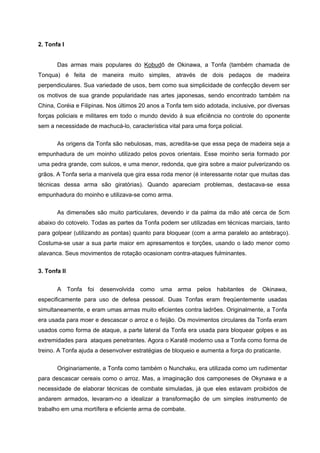 2. Tonfa I


       Das armas mais populares do Kobudô de Okinawa, a Tonfa (também chamada de
Tonqua) é feita de maneira muito simples, através de dois pedaços de madeira
perpendiculares. Sua variedade de usos, bem como sua simplicidade de confecção devem ser
os motivos de sua grande popularidade nas artes japonesas, sendo encontrado também na
China, Coréia e Filipinas. Nos últimos 20 anos a Tonfa tem sido adotada, inclusive, por diversas
forças policiais e militares em todo o mundo devido à sua eficiência no controle do oponente
sem a necessidade de machucá-lo, característica vital para uma força policial.

       As origens da Tonfa são nebulosas, mas, acredita-se que essa peça de madeira seja a
empunhadura de um moinho utilizado pelos povos orientais. Esse moinho seria formado por
uma pedra grande, com sulcos, e uma menor, redonda, que gira sobre a maior pulverizando os
grãos. A Tonfa seria a manivela que gira essa roda menor (é interessante notar que muitas das
técnicas dessa arma são giratórias). Quando apareciam problemas, destacava-se essa
empunhadura do moinho e utilizava-se como arma.

       As dimensões são muito particulares, devendo ir da palma da mão até cerca de 5cm
abaixo do cotovelo. Todas as partes da Tonfa podem ser utilizadas em técnicas marciais, tanto
para golpear (utilizando as pontas) quanto para bloquear (com a arma paralelo ao antebraço).
Costuma-se usar a sua parte maior em apresamentos e torções, usando o lado menor como
alavanca. Seus movimentos de rotação ocasionam contra-ataques fulminantes.


3. Tonfa II


       A Tonfa foi desenvolvida como uma arma pelos habitantes de Okinawa,
especificamente para uso de defesa pessoal. Duas Tonfas eram freqüentemente usadas
simultaneamente, e eram umas armas muito eficientes contra ladrões. Originalmente, a Tonfa
era usada para moer e descascar o arroz e o feijão. Os movimentos circulares da Tonfa eram
usados como forma de ataque, a parte lateral da Tonfa era usada para bloquear golpes e as
extremidades para ataques penetrantes. Agora o Karatê moderno usa a Tonfa como forma de
treino. A Tonfa ajuda a desenvolver estratégias de bloqueio e aumenta a força do praticante.


       Originariamente, a Tonfa como também o Nunchaku, era utilizada como um rudimentar
para descascar cereais como o arroz. Mas, a imaginação dos camponeses de Okynawa e a
necessidade de elaborar técnicas de combate simuladas, já que eles estavam proibidos de
andarem armados, levaram-no a idealizar a transformação de um simples instrumento de
trabalho em uma mortífera e eficiente arma de combate.
 